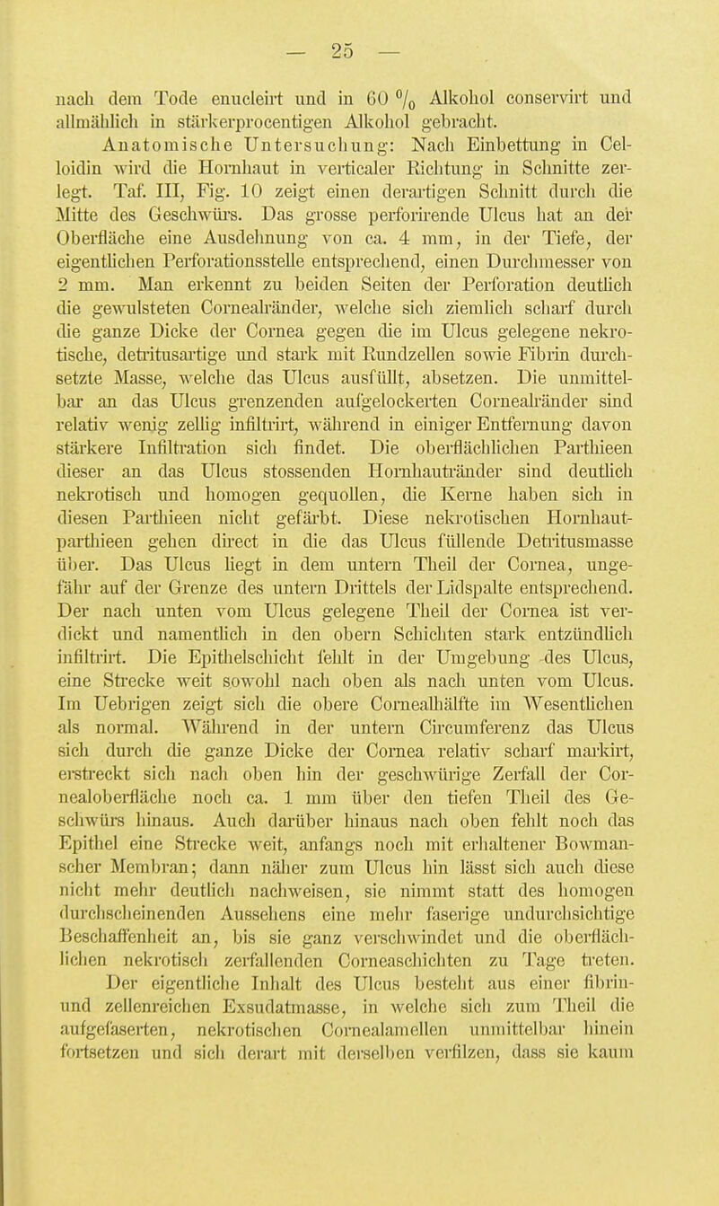 nach dem Tode enucleirt und in 6Ü /o Alkohol consevvirt und aUmähhch in stärkerprocentigen Alkohol gebracht. Anatomische Untersuchung: Nach Einbettung in Cel- loidin wird die Hornhaut in verticaler Richtung La Schnitte zer- legt. Tat. III, Fig. 10 zeigt einen derartigen Schnitt durch die Mitte des Geschwlü-s. Das grosse perforirende Ulcus hat an der Oberfläche eine Ausdehnung von ca. 4 mm, in der Tiefe, der eigentUchen Perforationsstelle entsprechend, einen Durchmesser von 2 mm. Man erkennt zu beiden Seiten der Perforation deutlich die gewulsteten Cornealränder, welche sich ziemlich scharf durch die ganze Dicke der Cornea gegen die im Ulcus gelegene nekro- tische, deültusartige und stark mit Rundzellen sowie Fibrin durch- setzte Masse, welche das Ulcus ausfüllt, absetzen. Die unmittel- bar an das Ulcus grenzenden aufgelockerten Cornealränder sind relativ wenig zellig infiltrirt, während in einiger Entfernung davon stärkere Inlilti'ation sich findet. Die obei-flächlichen Partliieen dieser an das Ulcus stossenden Homhauti-änder sind deutlich neki'otisch und homogen gequollen, die Kerne haben sich in diesen Partliieen nicht gefärbt. Diese nelvi-otischen Hornhaut- parthieen gehen direct in die das Ulcus füllende Detritusmasse über. Das Ulcus hegt in dem untern Theil der Cornea, unge- fähr auf der Grenze des untern Drittels der Lidspalte entsprechend. Der nach unten vom Ulcus gelegene Theil der Cornea ist ver- dickt und namentUch in den obern Schichten stai'k entzündUch infilti-irt. Die Epithelschicht fehlt in der Umgebung -des Ulcus, eine Strecke weit sowohl nach oben als nach unten vom Ulcus. Im Uebrigen zeigt sich die obere ComeaUiälfte im Wesenthchen als normal. Während in der untem Ch'cumferenz das Ulcus sich durch die ganze Dicke der Cornea relativ scharf markirt, ereti'eckt sich nach oben hin der geschwürige Zerfall der Cor- nealoberfläche noch ca. 1 mm über den tiefen Theil des Ge- schwürs hinaus. Auch darüber hinaus nach oben fehlt noch das Epithel eine Sti'ecke weit, anfangs noch mit erhaltener Bowman- scher Membran; dann nälier zum Ulcus hin lässt sich auch diese nicht mehr deutlich nachweisen, sie nimmt statt des homogen durchscheinenden Aussehens eine mehr faserige undurchsichtige Beschaffenheit an, bis sie ganz verschwindet und die obeifläch- lichen nekrotisch zerfallenden Corneaschichten zu Tage ti'eten. Der eigentliche Inhalt des Ulcus besteht aus einer fibrin- und zellenreiclien Exsudatmasse, in welche sich zum Theil die auf gefaserten, nekrotischen Coinealamellen unmittelbar hinein fortsetzen und sich derart mit derselben verfilzen, dass sie kaum