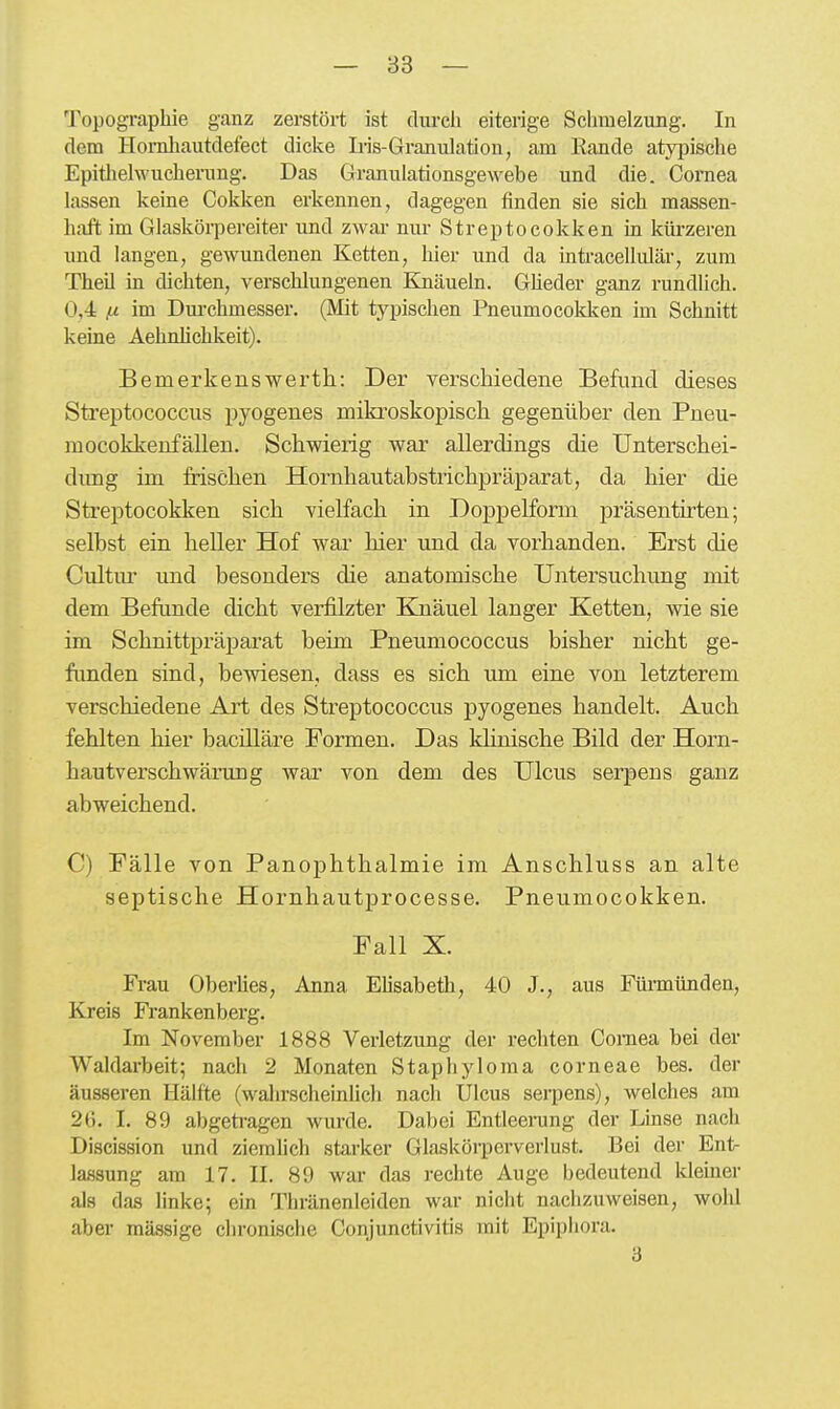 Topographie ganz zerstört ist durcii eiterige Schmelzung. In dem Hornliautdefect dicke Iris-Granulation, am Rande atypische Epitlielwucherung. Das Granulationsgewebe und die. Cornea lassen keine Cokken erkennen, dagegen finden sie sich massen- haft im Glaskörpereiter und zwar nur Streptocokken in kürzeren und langen, gewundenen Ketten, hier und da intracellulär, zum Theil in dichten, verschlungenen Knäueln. Gheder ganz rundlich. 0,4 jj. im Dm-chmesser. (Mit typischen Pneumocokken im Schnitt keine Aehnlichkeit). Bemerkenswerth: Der verschiedene Befund dieses Streptococcus pyogenes mikroskopisch gegenüber den Pneu- mocokkenfällen. Schwierig war allerdings die Unterschei- dimg im frischen Hornhautabstrichpräparat, da hier die Strejjtocokken sich vielfach in Doppelform präsentirten; selbst ein heller Hof wai' hier und da vorhanden. Erst die Cultnr und besonders die anatomische Untersuchung mit dem Befunde dicht verfilzter Knäuel langer Ketten, wie sie im Schnittpräj)arat beim Pneumococcus bisher nicht ge- funden sind, bewiesen, dass es sich um eine von letzterem verschiedene Art des Streptococcus pyogenes handelt. Auch fehlten hier bacilläre Formen. Das khnische Bild der Horn- hau tverschwärung war von dem des Ulcus serpens ganz abweichend. C) Fälle von Panophthalmie im Anschluss an alte septische Hornhautprocesse. Pneumocokken. Fall X. Frau OberHes, Anna Elisabeth, 40 J., aus Fürmünden, Kreis Frankenberg, Im November 1888 Verletzung der rechten Goraea bei der Waldarbeit; nach 2 Monaten Staphyloma corneae bes. der äusseren Hälfte (wahrscheinlicli nach Ulcus serpens), welches am 2(). 1. 89 abgetragen wurde. Dabei Entleerung der Linse nach Discission und ziemlich starker Glaskörperverlust. Bei der Ent- lassung am 17. II. 89 war das rechte Auge bedeutend Ideiner als das linke; ein Thränenleiden war nicht nachzuweisen, wohl aber mässige chronische Conjunctivitis mit Epiphora. 3