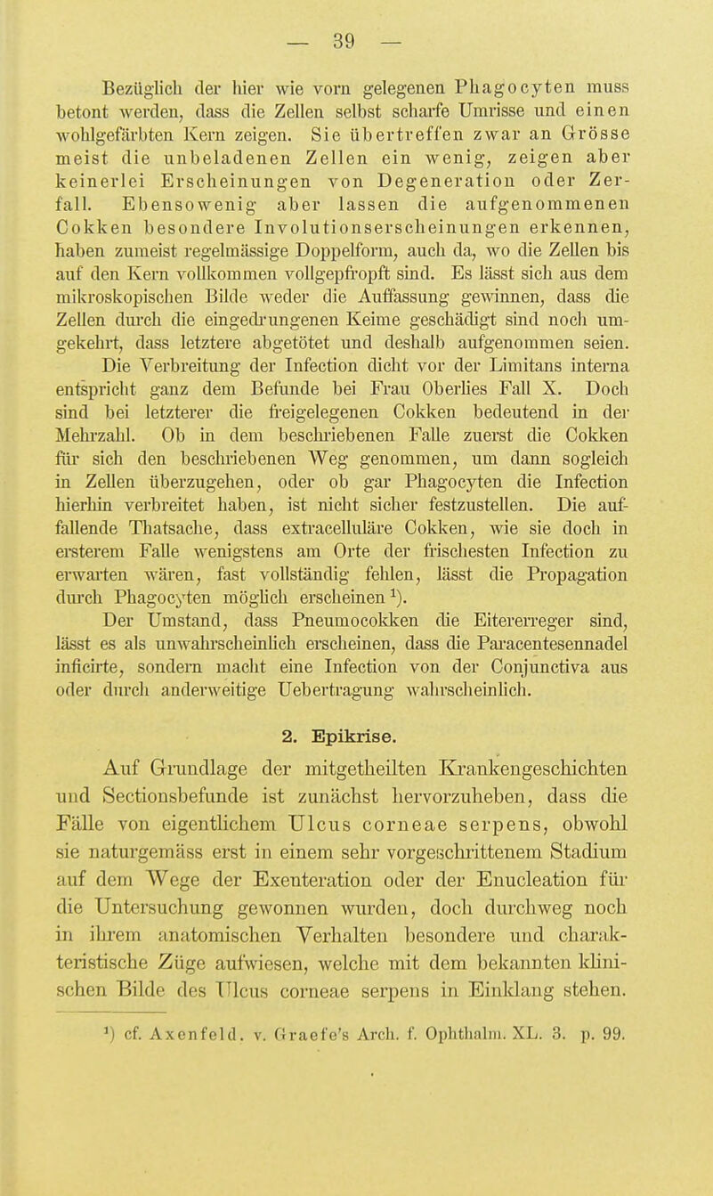 Bezüglich der hier wie vorn gelegenen Phagocyten muss betont werden, dass die Zellen selbst schaife Umrisse und einen wohlgefärbten Kern zeigen. Sie übertreffen zwar an Grösse meist die unbeladenen Zellen ein wenig, zeigen aber keinerlei Erscheinungen von Degeneration oder Zer- fall. Ebensowenig aber lassen die aufgenommenen Cokken besondere Involutionserscheinungen erkennen, haben zumeist regelmässige Doi)pelfbrm, auch da, wo die Zellen bis auf den Kern vollkommen vollgepfi-opft sind. Es lässt sich aus dem mikroskopischen Bilde weder die Auffassung gewinnen, dass die Zellen durch die eingedrungenen Keime geschädigt sind noch um- gekehrt, dass letztere abgetötet und deshalb aufgenommen seien. Die Verbreitung der Infection dicht vor der Limitans interna entspricht ganz dem Befunde bei Frau Oberhes Fall X. Doch sind bei letzterer die fi-eigelegenen Cokken bedeutend in dei- Mehrzahl. Ob in dem beschi-iebenen Falle zuerst die Cokken flü' sich den beschriebenen Weg genommen, um dann sogleich in Zellen überzugehen, oder ob gar Phagocyten die Infection hierhin verbreitet haben, ist nicht sicher festzustellen. Die auf- fallende Thatsache, dass exti'acelluläre Cokken, wie sie doch in ei-sterem Falle wenigstens am Orte der frischesten Infection zu erwai'ten wären, fast vollständig fehlen, lässt die Propagation dm'ch Phagocyten möghch erscheinen ^). Der Umstand, dass Pneumocokken die Eitererreger sind, lässt es als unwahi'scheinUch erscheinen, dass die Paracentesennadel inficirte, sondern macht eine Infection von der Conjunctiva aus oder durch anderweitige Uebertragung wahrscheinUch. 2, Epikrise. Auf Gmudlage der mitgetheilten Ejt'ankengeschichten und Sectionsbefunde ist zunächst hervorzuheben, dass die Fälle von eigenthchem Ulcus corneae serpens, obwohl sie naturgemäss erst in einem sehr vorgeschi-ittenem Stadium auf dem Wege der Exenteration oder der Enucleation für die Untersuchung gewonnen wurden, doch durchweg noch in ihrem anatomischen Verhalten besondere und charak- teristische Züge aufwiesen, welche mit dem bekannten kUni- schen Bilde des Ulcus corneae serpens in Einklang stehen. cf. Axenfeld. v. Graefe's Arch. f. Ophthalin. XL. 3. p. 99.