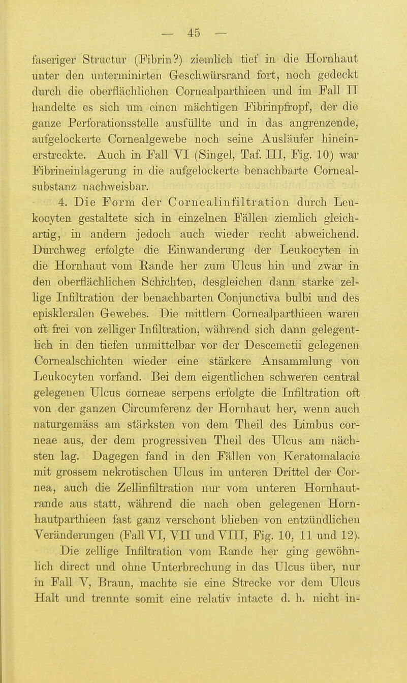 faseriger Structuv (Fibrin?) ziemlich tief in die Hornhaut unter den unterniinirten Geschwürsrand fori, noch gedeckt diu'ch die oberflächhchen Cornealparthieen und im Fall II handelte es sich um einen mächtigen Fibrinpfi:oj)f, der die ganze Perforationsstelle ausfüllte und in das angrenzende, aufgelockerie Cornealgewebe noch seine Ausläufer hinein- ersü-eckte. Auch in Fall VI (Singel, Taf. III, Fig. 10) war Fibrineinlagerung in die aufgelockerte benachbai'te Comeal- substanz nachweisbar. 4. Die Form der Cornealinfiltration durch Leu- kocyten gestaltete sich in einzelnen Fällen ziemhch gleich- artig, in andern jedoch auch wieder recht abweichend. Diu'chweg ei-folgte die Einwanderung der Leukocyten in die Hornhaut vom Rande her zum Ulcus hin imd zwar in den oberflächhchen Schichten, desgleichen dann starke zel- hge Infiltration der benachbarten Conjunctiva bulbi und des episkleralen Gewebes. Die mittlem Cornealparthieen waren oft frei von zelhger Infiltration, während sich dann gelegent- hch in den tiefen unmittelbar vor der Descemetü gelegenen Comealschichten wieder eine stärkere Ansammlung von Leukocyten vorfand. Bei dem eigenthchen schweren central gelegenen Ulcus corneae serpens erfolgte die Infiltration oft von der ganzen Circumferenz der Hornhaut her, wenn auch naturgemäss am stärksten von dem Theil des Limbus cor- neae aus, der dem progressiven Theil des Ulcus am näch- sten lag. Dagegen fand in den Fällen von Keratomalacie mit grossem nekrotischen Ulcus im unteren Drittel der Cor- nea, auch die Zellinfiltratiou nur vom unteren Hornhaut- rande aus statt, während die nach oben gelegenen Horn- hautparthieen fast ganz verschont blieben von entzündhchen Veränderungen (Fall VI, VH und VIII, Fig. 10, 11 und 12). Die zellige Infiltration vom Rande her ging gewöhn- lich direct und ohne Unterbrechung in das Ulcus über, nur in Fall V, Braun, machte sie eine Strecke vor dem Ulcus Halt und trennte somit eine relativ intacte d. h. nicht in-