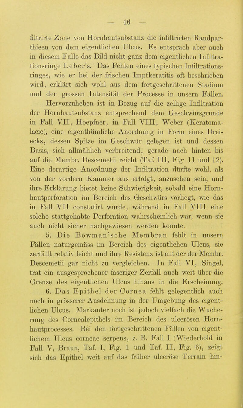 filtrirte Zone von Hornhautsubstanz die infiltrirten Randpar- thieen von dem eigentlichen Ulcus. Es entsprach aber auch in diesem Falle das Bild nicht ganz dem eigenthchen Infiltra- tionsringe Leber's. Das Fehlen eines typischen Infiltrations- linges, ■wie er bei der frischen Impfkeratitis oft beschrieben wix'd, erklärt sich wohl aus dem fortgeschrittenen Stadium und der grossen Intensität der Processe in unsem Fällen. Hervorzuheben ist in Bezug auf die zellige Infiltration der Hornhautsubstanz entsprechend dem Geschwürsgrunde in Fall VII, Hoepfner, in Fall VIII, Weber (Keratoma- lacie), eine eigenthümliche Anordnung in Form eines Drei- ecks, dessen Spitze im Geschwür gelegen ist und desseu Basis, sich allmählich verbreitend, gerade nach liinten bis auf die Membr. Descemetii i-eicht (Taf III, Fig- 11 und 12). Eine derartige Anordnung der Infiltration dürfte wohl, als von der vordem Kammer aus erfolgt, anzusehen sein, und ihre Erklärung bietet keine Schwierigkeit, sobald eine Horn- hautperforation im Bereich des Geschwürs vorhegt, wie das in Fall VII constatirt wurde, wälu'end in Fall VIII eine solche stattgehabte Perforation wahrscheinhch war, wenn sie auch nicht sicher nachgewiesen werden konnte. 5. Die Bowman'sche Membran fehlt in unsern Fällen naturgemäss im Bereich des eigenthchen Ulcus, sie zerfallt relativ leicht und ihre Resistenz ist mit der der Membr. Descemetii gar nicht zu vergleichen. In Fall VI, Singel, trat ein ausgesprochener faseriger Zerfall auch weit über die Grenze des eigenthchen Ulcus hinaus in die Erscheinung. 6. Das Epithel der Cornea fehlt gelegentlich auch noch in grösserer Ausdehnung in der Umgebung des eigent- lichen Ulcus. Markanter noch ist jedoch vielfach die Wuche- rung des Comealepithels im Bereich des ulcerösen Horn- hautprocesses. Bei den fortgeschrittenen Fällen von eigent- lichem Ulcus corneae serpens, z. B. Fall I (Wiederhold in Fall V, Braun, Taf I, Fig. 1 und Taf II, Fig. 6), zeigt sich das Epithel weit auf das früher ulceröse Teirain bin-