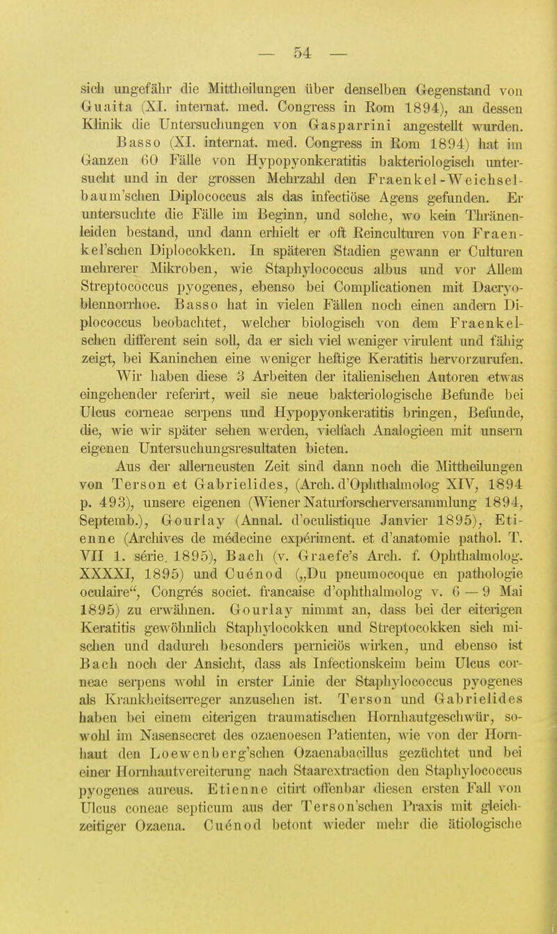 sich ungefälir die Mittlieilung-en über denselben Gegenstand von Guaita (XI. inteniat. med. Congress in Rom 1894), an dessen KJinilc die Untersuchungen von Gasparrini angestellt wurden. Basso (XI. Internat, med. Congress in Rom 1894) hat im Ganzen 60 Fälle von Hypopyonkeratitis bakteriologiseli unter- sucht und in der grossen Mehrzahl den Fraenkel-Weichsel- bau m'schen Diplococcus als das infectiöse Agens gefunden. Er untei-suchte die Fälle im Beginn, und solche, wo kein Thränen- leiden bestand, und dann erhielt er oft Reinculturen von Fraen- kel'schen Diplocokken. In späteren Stadien gewann er Culturen mehrerer Mikroben, wie Staphjiococcus albus und vor Allem Sti'eptococcus pyogenes, ebenso bei Comphcationen mit Dacryo- blennon-hoe. Basso hat in vielen Fällen noch einen andei-n Di- plococcus beobachtet, welcher biologisch von dem Fraenkel- schen different sein soll, da ei sich viel weniger vü'ulent und fähig zeigl, bei Kaninchen eine weniger heftige Keratitis hervorzurufen. Wir haben diese 3 Arbeiten der itahenischen Autoren etwas eingehender referirt, weU sie neue bakteriologische Befiinde i)ei Ulcus corneae serpens und Hypopyonkeratitis bringen, Befunde, die, wie wir später sehen werden, viehach Analogieen mit unsern eigenen Untersuchungsresultaten bieten. Aus der allemeusten Zeit sind dann noch die Mittheilungen von Terson et Gabrielides, (Arch. d'Ophthahnolog XIV, 1894 p. 493), unsere eigenen (WienerNaturforseherversammlung 1894, Septemb.), Gourlay (Annal. d'ocuhstique Janvier 1895), Eti- enne (Arcliives de medecine expeiiment. et d'anatomie pathol. T. VII 1. Serie. 1895), Bach (v. Graefe's Arch. f. Ophthalmolog. XXXXI, 1895) und Cuenod („Du pneumocoque en pathologie oculah'c'', Congres societ. francaise d'ophthalmolog v. 6 — 9 Mai 1895) zu envälmen. Gourlay nimmt an, dass bei der eiterigen Keratitis ge-\\'öhnlich Staplniocokken und Streptocokken sich mi- schen und dadm'ch besonders perniciös M-irken, und ebenso ist Bach noch der Ansicht, dass als Infectionskeim beim Ulcus cor- neae serpens wolil in erster Linie der Staphj'lococcus pyogenes als KrankheitseiTeger anzusehen ist. Terson und Gabrielides haben bei einem eiterigen ti'aumatischen Ilornhautgeschwür, so- wohl im Nasensecret des ozaenoesen Patienten, wie von der Horn- haut den Loewenberg'schen Ozaenabacillus gezüchtet und bei einer l[orniia,utvereiterung nach Staarextraction den St<aphylococcus pyogenes aureus. Etienne citirt offenbar diesen ei-sten Fall von Ulcus coneae septicum aus der Terson'schen Praxis mit gleich- zeitiger Ozaena. Cudnod betont wieder mehr die ätiologisclie 4i