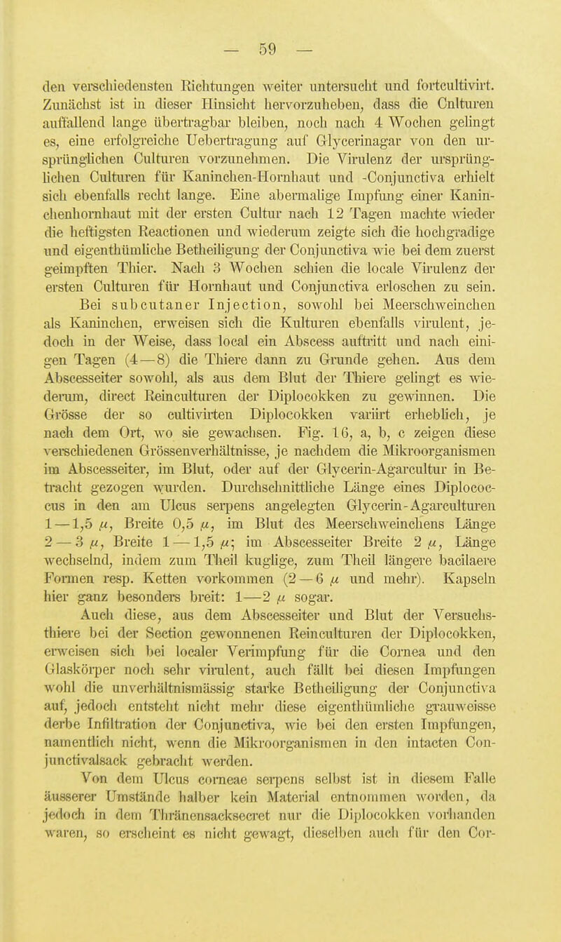 den vei-scliiedeusten Riclitimgen weiter imtersuclit und fortcultivirt. Zunächst ist in dieser Hinsicht liervorzuheben, dass die Cnituren auffallend lange übertragbar bleiben, noch nach 4 Wochen gehngt es, eine erfolgreiche Uebertragung auf Glycerinagar von den ur- sprüngüchen Culturen vorzunehmen. Die Virulenz der ursprüng- lichen Culturen für Kaninchen-Hornhaut und -Conjunctiva erhielt sich ebenfalls recht lange. Eine abermahge Impfung einer Kanin- chenhornhaut mit der ersten Cultur nach 12 Tagen machte Avieder die heftigsten Reactionen und wiederum zeigte sich die hochgradige und eigenthümUche Betheihgung der Conjunctiva wie bei dem zuerst geimpften Thier. Nach 3 Wochen schien die locale Virulenz der ersten Culturen für Hornhaut und Conjimctiva erloschen zu sein. Bei subcutaner Injection, sowohl bei Meerschweinchen als Kaninchen, erweisen sich die Kulturen ebenfalls virulent, je- doch in der Weise, dass local ein Abscess aufti-itt und nach eini- gen Tagen (4—^8) die Thiere dann zu Grunde gehen. Aus dem Abscesseiter sowohl, als aus dem Blut der Thiere gelingt es wie- deiTim, direct Reinculturen der Diplocokken zu gewinnen. Die Grösse der so cultivii-ten Diplocokken variirt erheblich, je nach dem Ort, wo sie gewachsen. Fig. IG, a, b, c zeigen diese verechiedenen Grössen Verhältnisse, je nachdem die Mikroorganismen im Abscesseiter, im Blut, oder auf der Glyceiin-Agarcultur in Be- ti'acht gezogen wurden. Dm'chsclmittliche Länge eines Diplococ- cus in den am Ulcus serpens angelegten Glycerin-Agarcultm^eu 1 —1,5 (M, Breite 0,5 (j,, im Blut des Meerschweinchens Länge 2 — 3 jM, Breite 1 — 1,5^; im Abscesseiter Breite 2 (x, Länge wechselnd, indem zum Theil kughge, zum Theil längere bacilaere Formen resp. Ketten vorkommen (2 —6 ^ und mehr). Kapseln hier ganz besonders breit: 1—2 (i sogar. Auch diese, aus dem Abscesseiter und Blut der Versuehs- thiere bei der Section gewonnenen Reinculturen der Diplocokken, erweisen sich 1)ei localer Verimpfung für die Cornea und den Glasköi-per noch sehr vinalent, auch fällt bei diesen Impfungen wohl die unverhältnismässig starke Betheiligung der Conjunctiva auf, jedocli entsteht nicht mehr diese eigentliümliche grauweisse derbe Infiltration dei* Conjunctiva, wie bei den ersten Impfungen, namentlich nicht, wenn die Mikroorganismen in den intacten Con- junctivalsack gebracht werden. Von dem Ulcus corneae serpens selbst ist in diesem Falle äusserer Umstände halber kein Material entnommen worden, da jedoch in dem Thränensacksecret nur die Diplocokken vorhanden waren, so ersclieint es nicht gewagt, dieselben auch für den Cor-