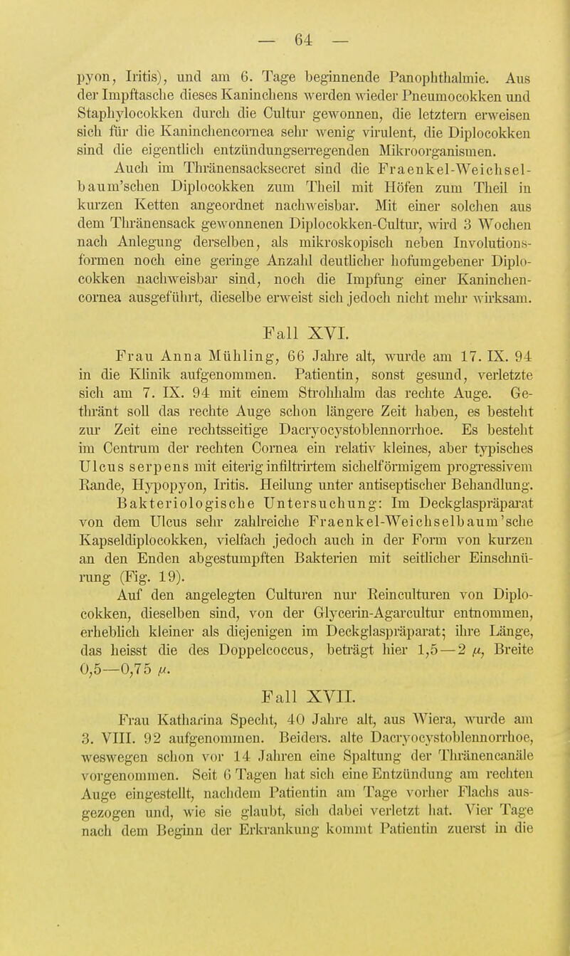 pyon, Iritis), und am 6. Tage beginnende Panoplithalmie. Aus der Impftasclie dieses Kaninchens werden wieder Pneumoeokken und Stapbylocokken durch die Cultur gewonnen, die letztern erweisen sich für die Kaninchencoraea sehr wenig virulent, die Diplocokken sind die eigentlich entzündungserregenden Milcroorganismen. Auch im Thränensacksecret sind die Praenkel-Weichsel- baum'schen Diplocokken zum Theil mit Höfen zum Theil in km-zen Ketten angeordnet nachweisbar. Mit einer solchen aus dem Tlu-änensack gewonnenen Diplocokken-Cultm-, wd 3 Wochen nach Anlegung derselben, als mikroskopisch neben Involutions- formen noch eine geringe Anzahl deutUcher hofiimgebener Diplo- cokken naclnveisbar sind, noch die Impfung einer Kaninchen- cornea ausgeführt, dieselbe erweist sich jedoch nicht mehr wii'ksam. Fall XVI. Frau Anna Mühling, 66 Jahre alt, wurde am 17. IX. 94 in die Khnik aufgenommen. Patientin, sonst gesund, verletzte sich am 7. IX. 94 mit einem Sti'ohhalm das rechte Auge. Ge- thränt soU das rechte Auge schon längere Zeit haben, es besteht ziu- Zeit eine rechtsseitige Dacryocj'stoblennorrhoe. Es besteht im Centram der rechten Cornea ein relativ kleines, aber typisches Ulcus serpens mit eiteriginfilti'ii-tem sichelförmigem progi'essivem Rande, Hyjjopyon, Iritis. Heilung unter antiseptischer Behandlung. Bakteriologische Untersuchung: Im Deckglaspräpai'at von dem Ulcus sehr zalilreiche Praenkel-Weichselbaum'sche Kapseldiplocokken, vielfach jedoch auch in der Form von kurzen an den Enden abgestumpften Bakterien mit seitlicher Einsclmü- rung (Fig. 19). Auf den angelegten Culturen nm* Reincultm-en von Diplo- cokken, dieselben sind, von der Glycerin-Agarcultur entnommen, erhebhch kleiner als diejenigen im Deckglaspräparat; ihi-e Länge, das lieisst die des Doppelcoccus, beti'ägt hier 1,5 — 2 fi, Breite 0,5—0,75 lA. Fall XVII. Frau Katharina Specht, 40 Jahre alt, aus Wiera, mirde am 3. VIII. 92 aufgenommen. Beiders. alte Dacryocystoblennorrhoe, weswegen schon vor 14 Jahren eine Spaltung der Thränencanäle vorgenommen. Seit 6 Tagen hat sich eine Entzündung am rechten Auge eingestellt, nachdem Patientin am Tage vorher Flachs aus- gezogen und, wie sie glaubt, sich dabei verletzt hat. Vier Tage nach dem Beginn der Erkrankung kommt Patientin zuerst in die