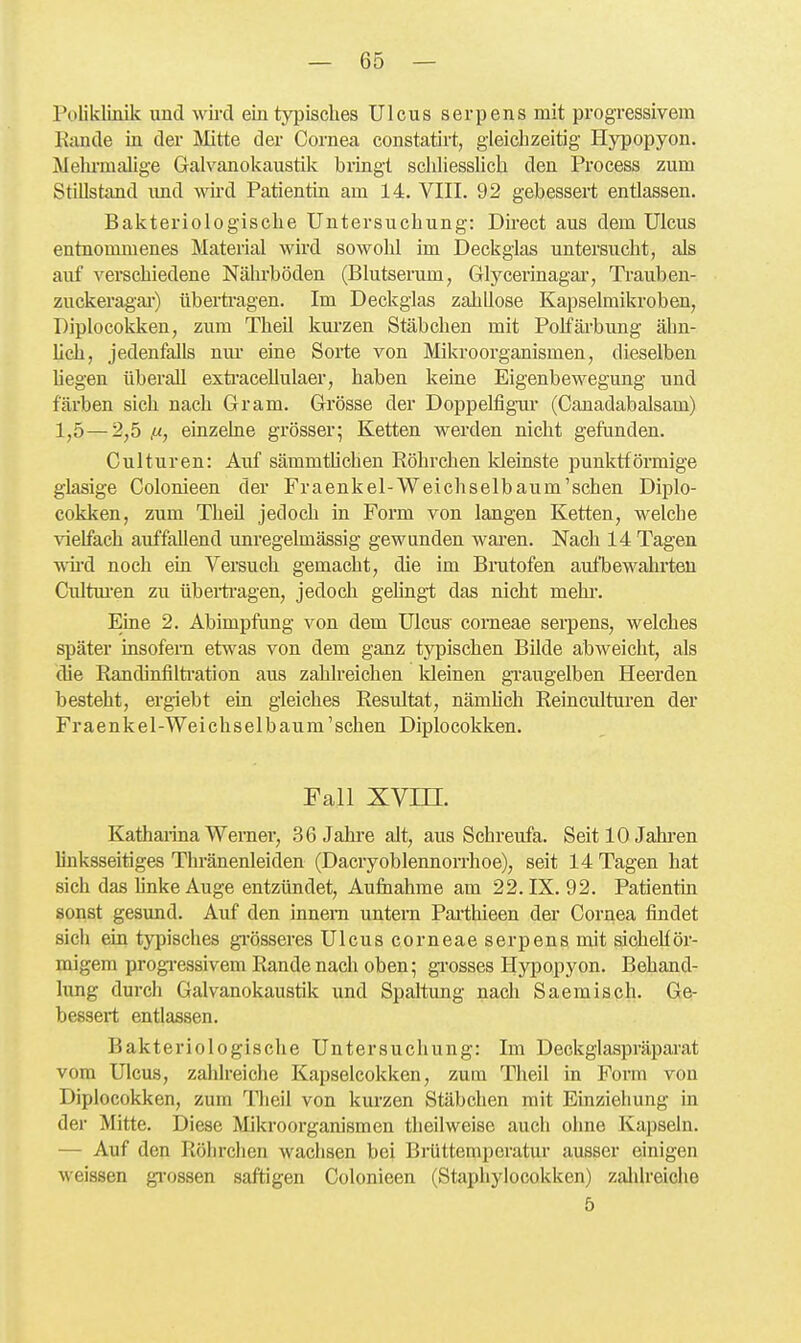 Poliklinik und wii-cl ein tjqjisches Ulcus serpens mit progi'essivem Kunde in der Mtte der Cornea constatirt, gleichzeitig Hj^opyon. Meln-malige Galvanokaustik bringt scliliesslicli den Process zum Stillstand imd wii'd Patientin am 14. VIII. 92 gebessert entlassen. Bakteriologische Untersuchung: Dh'ect aus dem Ulcus entuommenes Material wird sowohl im Deckglas untersucht, als auf verschiedene Nährböden (Blutserum, Glycerinagai*, Trauben- zuckeragar) überü-agen. Im Deckglas zahllose Kapselmikroben, Diplocoldken, zum Theil km-zen Stäbchen mit Polfäi-bung ähn- Uch, jedenfalls um- eine Sorte von Mikroorganismen, dieselben liegen überall exti'acellulaer, haben keine Eigenbewegung und färben sich nach Gram. Grösse der Doppelfigm* (Canadabalsam) 1,5—2,5 (x, einzelne grösser; Ketten werden nicht gefunden. Culturen: Auf sämmtlichen Röhrchen Ideinste punktförmige glasige Golonieen der Fraenkel-Weichselbaum'schen Diplo- cokken, zum Theil jedoch in Form von langen Ketten, welche vielfach auffallend unregelmässig gewunden wai-en. Nach 14 Tagen wii'd noch ein Versuch gemacht, die im Brutofen aufbewahrten Cultm-en zu übei-ti-agen, jedoch gelingt das nicht mehi-. Eine 2. Abimpfung von dem Ulcus' corneae serpens, welches später insofern etwas von dem ganz typischen Bilde abweicht, als die Randinfilü'ation aus zahlreichen Ideinen gi-augelben Heerden besteht, ergiebt ein gleiches Resultat, nämlich Reinculturen der Fraenkel-Weichselbaum'schen Diplocokken. Fall XVm. Kathaiina Wemer, .36 Jahre alt, aus Schreufa. Seit 10 Jahren linksseitiges Thränenleiden (Dacryoblennorrhoe), seit 14 Tagen hat sich das Unke Auge entzündet, Aulhahme am 22. IX. 92. Patientin sonst gesund. Auf den innem untem Pax-thieen der Cornea findet sich ein typisches gi'össeres Ulcus corneae serpens mit sichelför- migem progressivem Rande nach oben; grosses Hypopyon. Behand- lung dui'ch Galvanokaustik und Spaltung nach Saemisch. Ge- bessert entlassen. Bakteriologische Untersuchung: Im Deckglaspräparat vom Ulcus, zalilreiche Kapselcokken, zum Theil in l^orm von Diplocokken, zum Tlieil von kui-zen Stäbchen mit Einziehung in der Mitte. Diese Mikrooi-ganismen theilweise auch olme Kapseln. — Auf den Röhrchen waclisen bei Brüttemperatur ausser einigen weissen gi-ossen saftigen Colonieen (Staphylocokken) zalilreiche 5