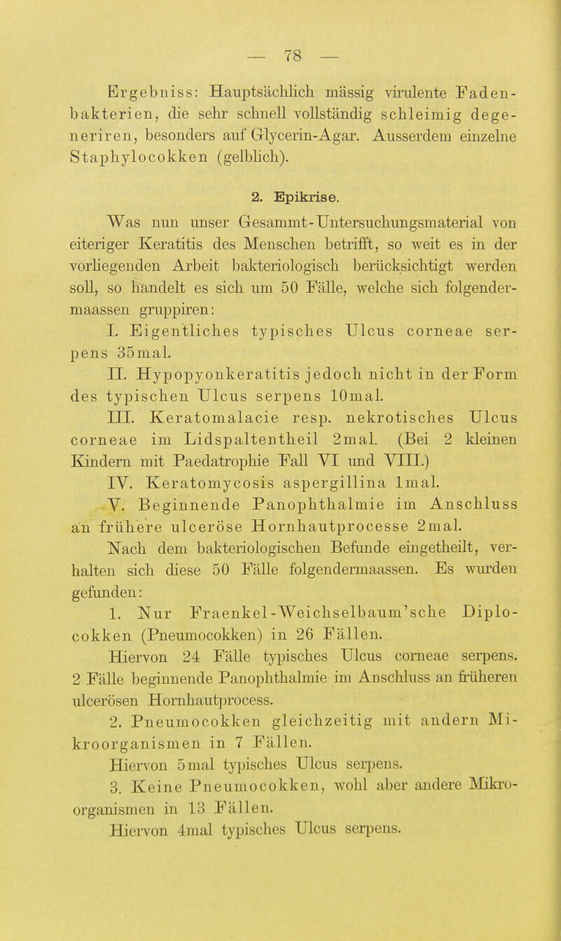 Ergebuiss: Hauptsächlich massig vh'iüente Paden- bakterien, die sehr schnell vollständig schleimig dege- ner iren, besonders auf Glycerin-Agar. Ausserdem einzelne Staphylocokken (gelbhch). 2. Epikrise. Was nun unser Gesammt-Untersuchungsmaterial von eiteriger Keratitis des Menschen betrifft, so weit es in der vorhegenden Arbeit bakteriologisch berücksichtigt werden soll, so handelt es sich um 50 Fälle, welche sich folgender- maassen gruppiren: I. Eigentliches typisches Ulcus corneae ser- pens 35mal. II. Hypopyoukeratitis jedoch nicht in der Form des typischen Ulcus serpens lOmal. III. Keratomalacie resp. nekrotisches Ulcus corneae im Lidspaltentheil 2mal. (Bei 2 kleinen Kindern mit Paedatrophie Fall VI und VIII.) IV. Keratomycosis aspergillina Imal. V. Beginnende Panophthalmie im Anschluss an frühere ulceröse Hornhautprocesse 2mal. Nach dem bakteriologischen Befimde eingetheilt, ver- halten sich diese 50 Fälle folgendermaassen. Es wurden gefunden: 1. Nur Fraenkel-Weichselbaum'sche Diplo- cokken (Pneumocokken) in 26 Fällen. Hiervon 24 Fälle typisches Ulcus corneae serpens. 2 Fälle beginnende Panophthalmie im Anschluss an fi'üheren iQcerösen Hornhautprocess. 2. Pneumocokken gleichzeitig mit andern Mi- kroorganismen in 7 Fällen. HieiTon 5 mal typisches Ulcus seri^ens. 3. Keine Pneumocokken, wohl aber andere Miki-o- organismen in 13 Fällen. Hiervon 4mal typisches Ulcus serpens.