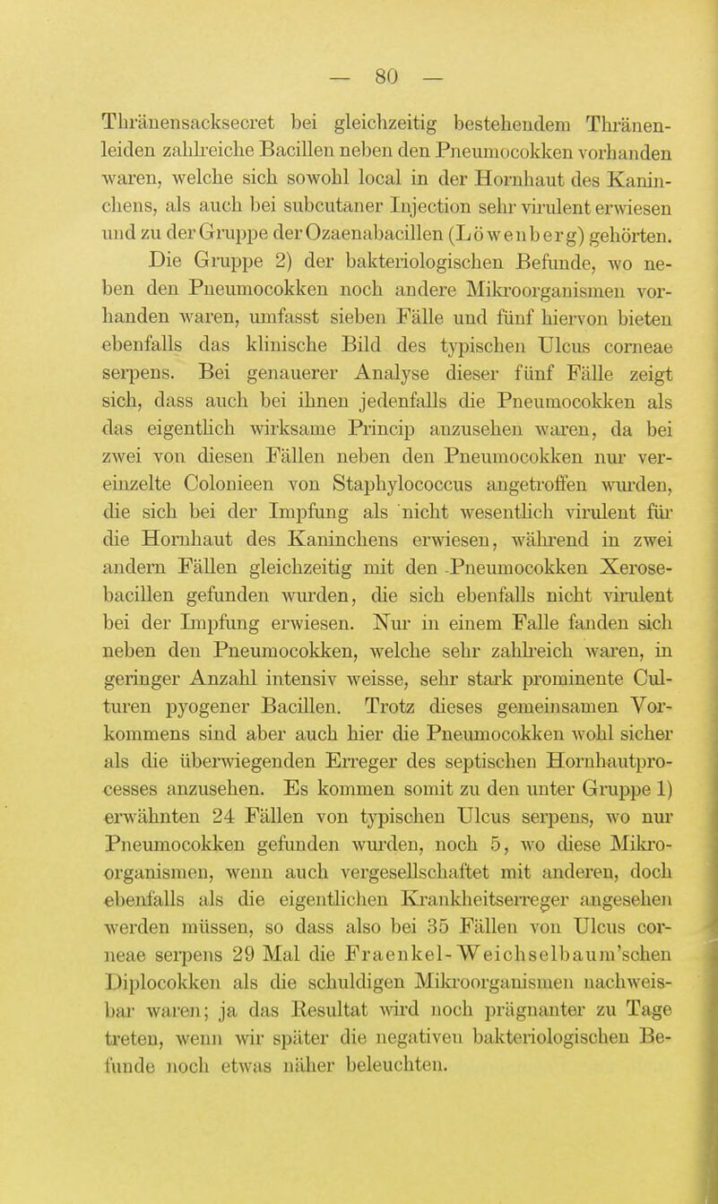 Tliränensacksecret bei gleichzeitig bestehendem Thi-änen- leiden zahh-eiche Bacillen neben den Pneuniocokken vorhanden waren, welche sich sowohl local in der Hornhaut des Kanin- chens, als auch bei subcutaner Injection sehr vh'ident erwiesen und zu der Gruppe der Ozaenabacillen (Löwenberg) gehörten. Die G ruppe 2) der bakteiiologischen Befunde, wo ne- ben den Pneumocokken noch andere Mila'oorgauismen vor- handen waren, umfasst sieben Fälle und fünf hiervon bieten ebenfalls das klinische Bild des typischen Ulcus corneae sei-pens. Bei genauerer Analyse dieser fünf Fälle zeigt sich, dass auch bei ihnen jedenfalls die Pneumocokken als das eigenthch wirksame Princip anzusehen waren, da bei zwei von diesen Fällen neben den Pneumocokken nm' ver- einzelte Colonieen von Staphylococcus angetroffen wui-den, die sich bei der Impfung als nicht wesenthch virulent füi' die Hornhaut des Kaninchens erwiesen, wähi^end in zwei andern Fällen gleichzeitig mit den -Pneumocokken Xerose- bacillen gefunden wiurden, die sich ebenfalls nicht vinilent bei der Impfung erwiesen. Nm* in einem Falle fanden sich neben den Pneumocokken, welche sehr zahh-eich waren, in geringer Anzahl intensiv weisse, sehr stai-k prominente Cul- turen pyogener Bacillen. Trotz dieses gemeinsamen Vor- kommens sind aber auch hier die Pneumocokken wohl sicher als die überwiegenden EiTeger des septischen Hornhautpro- cesses anzusehen. Es kommen somit zu den unter Gruppe 1) erwähnten 24 Fällen von typischen Ulcus serpens, wo nur Pneumocokken gefimden wm'den, noch 5, wo diese Mikro- organismen, wenn auch vergesellschaftet mit anderen, doch ebenfalls als die eigentlichen Ki'ankheitsen-eger angesehen werden müssen, so dass also bei 35 Fällen von Ulcus cor- neae serpens 29 Mal die Fraenkel-Weichselbaum'schen Diplocokken als die schuldigen Mikroorganismen nachweis- bar' waren; ja das Resultat wdrd noch prägnanter zu Tage treten, wenn wir später die negativen bakteriologischen Be- funde noch etwas näher beleuchten.