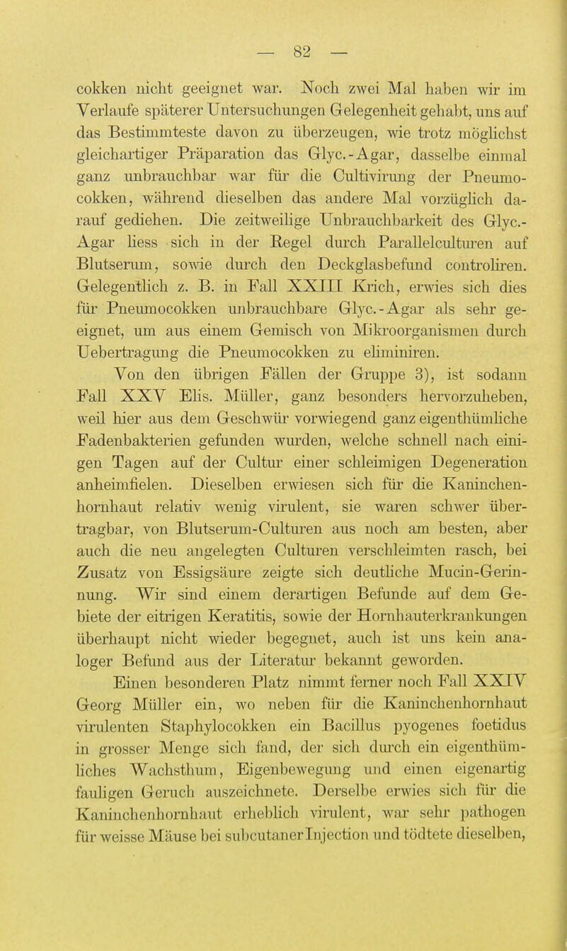 cokken uiclit geeignet war. Noch zwei Mal haben wir im Verlaufe späterer Untersuchungen Gelegenheit gehabt, uns auf das Bestimmteste davon zu überzeugen, ^vie trotz möghchst gleichartiger Präparation das Glyc.-Agar, dasselbe einmal ganz unbrauchbar war für die Cultivirung der Pneunio- cokken, während dieselben das andere Mal vorzüglich da- rauf gediehen. Die zeitweilige Unbrauclibarkeit des Glyc.- Agar Hess sich in der Kegel durch Parallelculturen auf Blutserum, sowie durch den Deckglasbefund controlü'en. Gelegentlich z. B. in Fall XXIII Krich, erwies sich dies für Pneumocokken unbrauchbare Glyc.-Agar als sehr ge- eignet, um aus einem Gemisch von Mikroorganismen durch Uebertragung die Pneumocokken zu ehminiren. Von den übrigen Fällen der Gruppe 3), ist sodann Fall XXV Elis. Müller, ganz besonders hervorzuheben, weil hier aus dem Geschwür vorwiegend ganz eigenthümhche Fadenbakterien gefunden wiu-den, welche schnell nach eini- gen Tagen auf der Cultm' einer schleimigen Degeneration anheimfielen. Dieselben erwiesen sich für die Kaninchen- hoi'nhaut relativ wenig virulent, sie waren schwer über- tragbar, von Blutserum-Culturen aus noch am besten, aber auch die neu angelegten Culturen verschleimten rasch, bei Zusatz von Essigsäure zeigte sich deuthche Muciu-Geiin- nung. Wir sind einem derartigen Befunde auf dem Ge- biete der eitrigen Keratitis, sowie der Hornhauterla'aukungen überhaupt nicht wieder begegnet, auch ist uns kein ana- loger Befund aus der Literatur bekannt geworden. Einen besonderen Platz nimmt ferner noch Fall XXIV Georg Müller ein, wo neben für die Kaninchenhornhaut virulenten Staphylocokken ein Bacillus pyogenes foetidus in grosser Menge sich fand, der sich dm^ch ein eigenthüm- liches Wachsthum, Eigenbewegung und einen eigenartig fauHgen Geruch auszeichnete. Derselbe erwies sich für die Kaninchenhornhaut erhebhch virulent, war sehr pathogen für weisse Mäuse bei subcutaner Injection und tödtete dieselben,