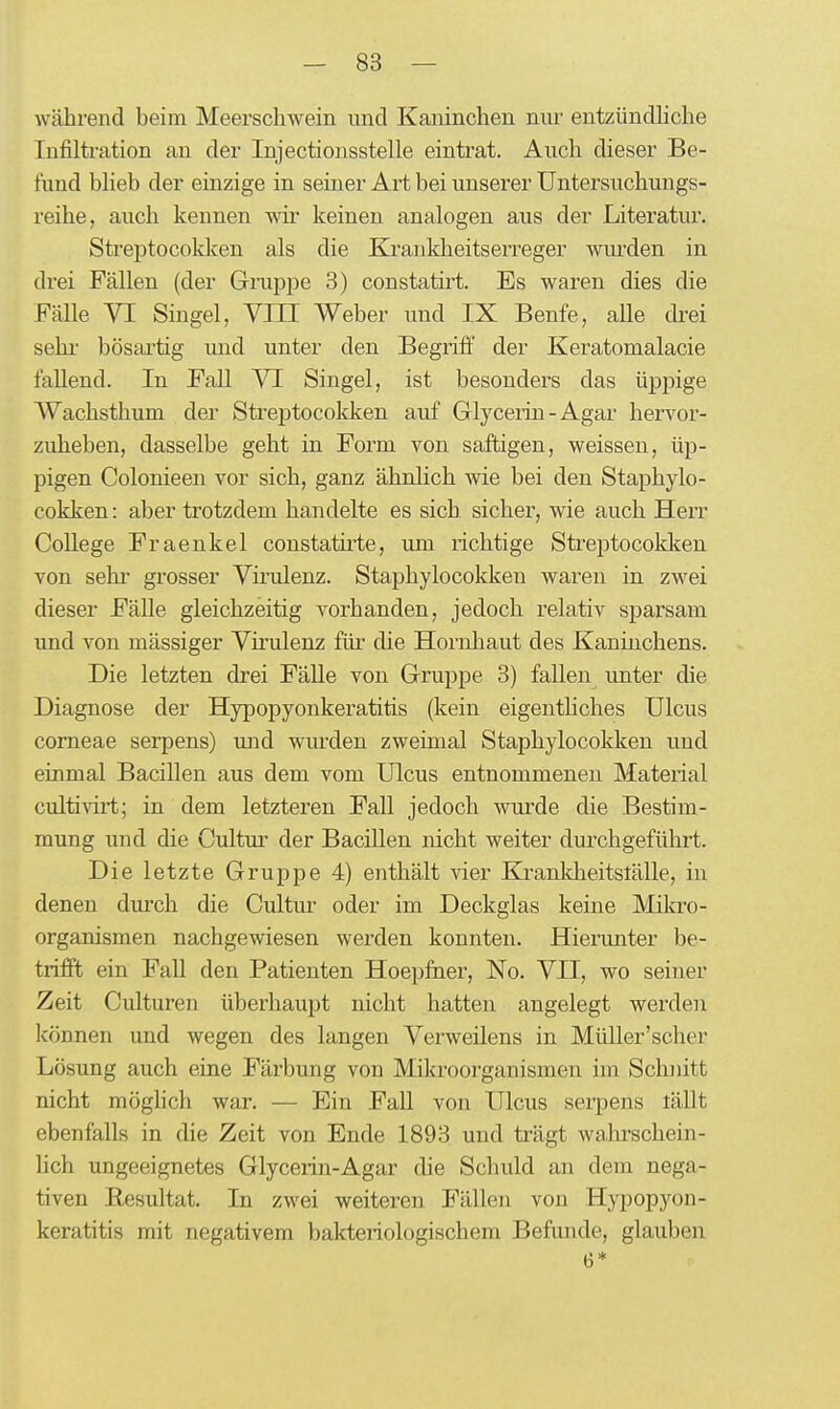 während beim Meerscliwein und Kaninchen nm^ entzündhche Infiltration an der Injectiousstelle eintrat. Auch dieser Be- fund bheb der einzige in seiner Art bei unserer Untersuchungs- reihe, auch kennen wir keinen analogen aus der Literatur. Streptocoklcen als die Krankheitserreger wiu'den in di'ei Fällen (der Gruppe 3) constatirt. Es waren dies die Fälle VI Singel, TOI Weber und IX Benfe, aUe drei sehi' bösartig und unter den Begrifl:' der Keratomalacie fallend. In Fall VI Singel, ist besonders das üppige AVachsthum der Streptocokken auf Glycerin-Agar hervor- zuheben, dasselbe geht in Form von saftigen, weissen, üp- pigen Colonieen vor sich, ganz ähnlich wie bei den Staphylo- cokken: aber trotzdem handelte es sich, sicher, wie auch Herr College Fraenkel constatirte, um richtige Streptocokken von sehi' grosser Virulenz. Staphylocokken waren in zwei dieser Fälle gleichzeitig vorhanden, jedoch relativ sparsam und von massiger Virulenz; für die Hornhaut des Kaninchens. Die letzten drei Fälle von Gruppe 3) fallen imter die Diagnose der Hypopyonkeratitis (kein eigenthches Ulcus corneae serpens) und wurden zweimal Staphylocokken und einmal Bacillen aus dem vom Ulcus entnommenen Material cultivirt; in dem letzteren Fall jedoch wurde die Bestim- mung und die Cultiu- der Bacillen nicht weiter durchgeführt. Die letzte Gruppe 4) enthält vier Krankheitslälle, in denen durch die Cultm- oder im Deckglas keine Mikro- organismen nachgewiesen werden konnten. Hierunter be- trifft ein Fall den Patienten Hoe})fner, No. VII, wo seiner Zeit Culturen überhaupt nicht hatten angelegt werden Ifönnen und wegen des langen Verweilens in Müller'scher Lösung auch eine Färbung von Mikroorganismen im Schnitt nicht mögHch war. — Ein Fall von Ulcus serpens lällt ebenfalls in die Zeit von Ende 1893 und trägt walu'schein- lich ungeeignetes Glycerin-Agar die Schuld an dem nega- tiven Eesultat. In zwei weiteren Fällen von Hypopyon- keratitis mit negativem bakteriologischem Befunde, glauben 6*