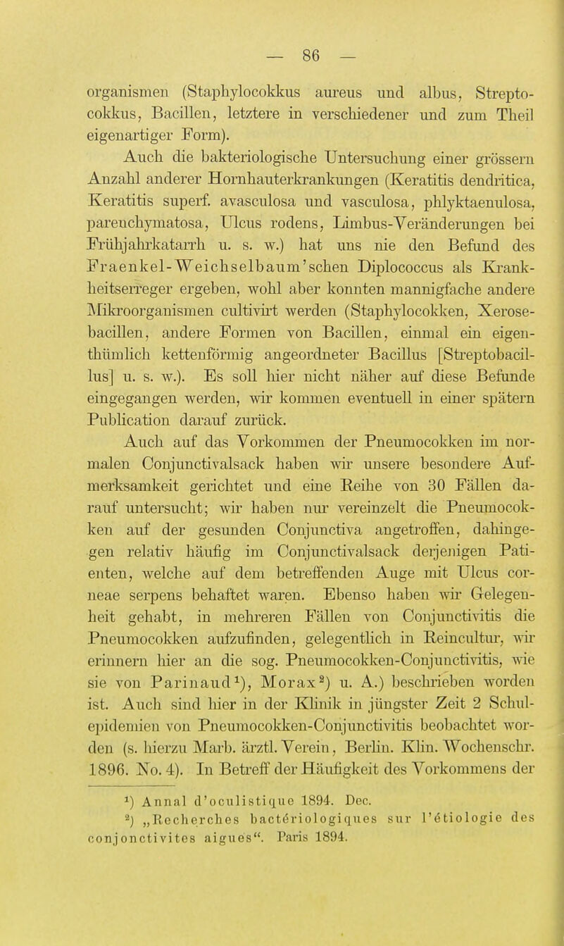 Organismen (Staphylocokkus aureus und albus, Strepto- cokkus, Bacillen, letztere in verschiedener und zum Theil eigenartiger Form). Auch die bakteriologische Untersuchung einer grössern Anzahl anderer Hornhauterkrankungen (Keratitis dendritica, Keratitis superf. avasculosa und vasculosa, phlyktaenulosa, parenchymatosa, Ulcus rodens, Limbus-Veränderungen bei Fi'ühjahrkatarrh u. s. w.) hat uns nie den Befund des Fraenkel-Weichselbaum'schen Diplococcus als Krank- heitserreger ergeben, wohl aber konnten mannigfache andere IMikroorganismen cultivirt werden (Staphylocoklcen, Xerose- bacillen, andere Formen von Bacillen, einmal ein eigen- thümlich kettenförmig angeordneter Bacillus [Streptobacil- lus] u. s. w.). Es soU liier nicht näher auf diese Befunde eingegangen werden, wir kommen eventuell in einer spätem Pubhcation darauf zurück. Auch auf das Vorkommen der Pneumocokken im nor- malen Conjunctivalsack haben wir unsere besondere Auf- merksamkeit gerichtet und eine Reihe von 30 Fällen da- rauf untersucht; wir haben nur vereinzelt die Pneumocok- ken auf der gesunden Conjimctiva angetroffen, dahinge- gen relativ häufig im Conjunctivalsack deijejiigen Pati- enten, welche auf dem betreffenden Auge mit Ulcus cor- neae serpens behaftet waren. Ebenso haben wir Gelegen- heit gehabt, in mehreren Fällen von Conjuncti^ätis die Pneumocokken aufzufinden, gelegenthch in Reincultur, wir erinnern hier an die sog. Pneumocokken-Conjunctivitis, wie sie von Parinaud^), Morax^) u. A.) beschrieben worden ist. Aucli sind hier in der Khnik in jüngster Zeit 2 Schul- epidemien von Pneumocokken-Conjunctivitis beobachtet wor- den (s. liierzu Marb. ärztl. Verein, Berhn. Klin. Wochenschr. 1896. No. 4). In Betreff der Häufigkeit des Vorkommens der ^) Annal d'oculisticiue 1894. Dec. 2) „Recherches bactöriologiques sur l'ötiologie des oonjonctivites aigues. Paris 1894.