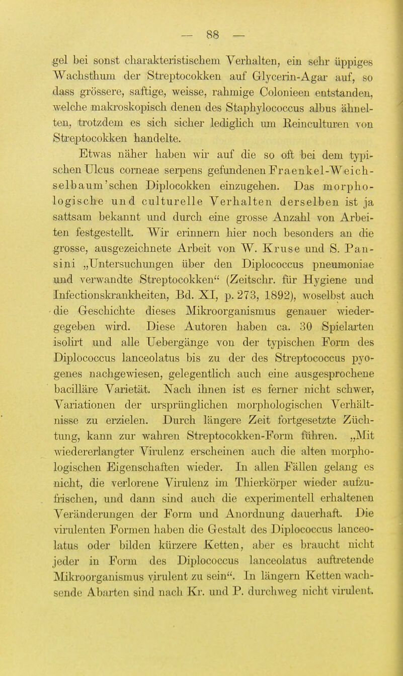 gel bei sonst charakteristischem Verhalten, ein sehr üppiges Wachsthuni der Streptocokken auf Glycerin-Agai- auf, so dass grössere, saftige, weisse, rahmige Colonieen eatstanden, welche maki-oskopisch denen des Staphylococcus albus ähnel- ten, trotzdem es sich sicher ledighch um Keincultm-en von Sti'eptocokken handelte. Etwas näher haben wii' auf die so oft bei dem typi- schen Ulcus corneae serpens gefundenen Fraenkel-Weich- selbaum'schen Diplocokken einzugehen. Das morpho- logische und culturelle Verhalten derselben ist ja sattsam bekannt und durch eine grosse Anzahl von Arbei- ten festgestellt. Wir erinnern hier noch besonders au die grosse, ausgezeichnete Arbeit von W. Kruse und S. Pan- sini „Untersuchungen über den Diplococcus pneumoniae und verwandte Streptocokken (Zeitschr. für Hygiene uud Infectionski-ankheiten, Bd. XI, p. 273, 1892), woselbst auch - die Geschichte dieses Mikroorganismus genauer wieder- gegeben wird. Diese Autoren haben ca. 30 Spielai-ten isolü-t und alle Uebergänge von der typischen Form des Diplococcus lanceolatus bis zu der des Streptococcus pyo- genes nachgewiesen, gelegentlich auch eine ausgesprochene baciUäre Vaidetät. Nach ihnen ist es femer nicht schwer, Variationen der ursprünghchen morphologischen Verhält- nisse zu erzielen. Durch längere Zeit fortgesetzte Züch- tung, kann zur wahren Streptocokken-Form führen. „Mit wiedererlangter Virulenz erscheinen auch die alten morpho- logischen Eigenschaften wieder. In allen Fällen gelang es nicht, die verlorene Virulenz im Thierkörper wieder aufzu- fi-ischen, und dann sind auch die experimentell erhalteneu Veränderungen der Form und Anordnung dauerhaft. Die virulenten Formen haben die Gestalt des Diplococcus lanceo- latus oder bilden kürzei'e Ketten, aber es braucht nicht jeder in Form des Diplococcus lanceolatus auftretende Mikroorganismus virulent zu sein. In längern Ketten wach- sende Ab-'U-ten sind nach Kr. und P. durchweg nicht virulent.