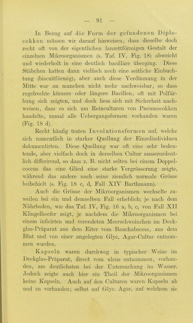 In Bezug auf die Form der gefundenen Diplo- cokken müssen wir darauf hinweisen, dass dieselbe doch recht oft von der eigentlichen lanzettförmigen Gestalt der einzelnen Mikroorganismen (s. Taf. TV, Fig. 18) abweicht und wiederholt in eine deuthch bacilläre überging. Diese Stäbchen hatten dann vielfach noch eine seitliche Einbuch- tung (biscuitförmig), aber auch diese Verdünnung in der Glitte war an manchen nicht mehr nachweisbar, so dass regelrechte kürzere oder längere Bacillen, oft mit Polfär- bung sich zeigten, und doch Hess sich mit Sicherheit nach- weisen, dass es sich um Reinculturen von Pneumocokken handelte, zumal alle Uebergangsformen vorhanden waren (Kg. 18 d). B-echt häu£g traten Involutionsformen auf, welche sich namenthch in starker Quellung der Einzelindividuen dokimaentirten. Diese Quellung war oft eine sehr bedeu- tende, aber vielfach doch in derselben Cultiu- ausserordent- hch differu-end, so dass z. B. nicht selten bei einem Doppel- coccus das eine GHed eine starke Vergrösserung zeigte, während das andere noch seine ziemhch normale Grösse beibehielt (s. Fig. 18 c, d, Fall XIV Barthmann). Auch die Grösse der Mikroorganismen wechselte zu- weilen bei ein und demselben Fall erheblich; je nach dem Nährboden, wie das Taf. IV, Fig. 16 a, b, c, von Fall XII Khngelhoefer zeigt, je nachdem die Mikroorganismen bei einem inficirten und verendeten Meerschweinchen im Deck- glas-Präparat aus dem Eiter vom Bauchabscess, aus dem Blut und von einer angelegten Glyc. Agar-Cultur entnom- men wurden. Kapseln waren durchweg in typischer AVeise im Deckglas-Präparat, direct vom ulcus entnommen, vorhan- den, am deuthchsten bei der Untersuchung im Wasser. Jedoch zeigte auch hier ein Theil der Mikroorganismen keine Kapseln. Auch auf den Culturen waren Kapseln ab und zu vorhanden; selbst auf Glyc. Agar, auf welchem sie