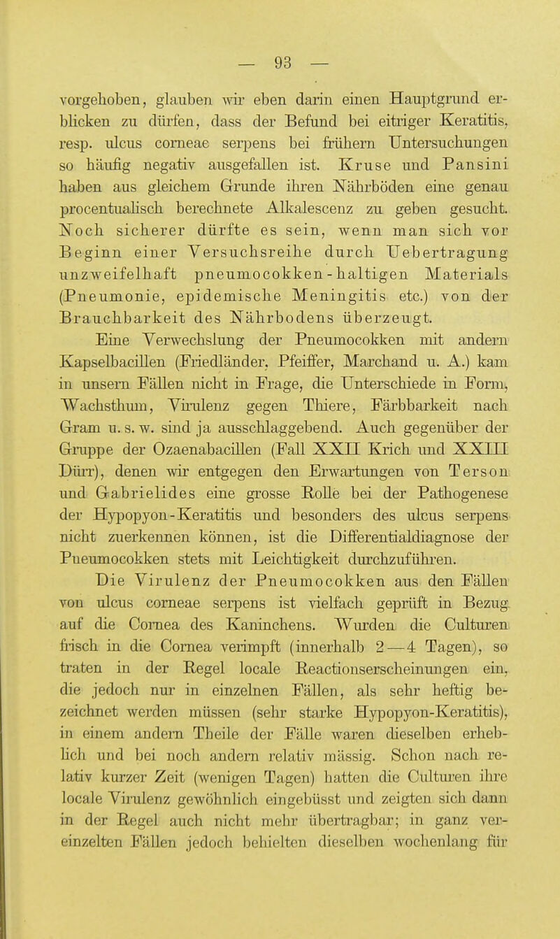 vorgehoben, glauben vm- eben darin einen Hauptgrund er- blicken zu dürfen, dass der Befund bei eitriger Keratitis, resp. ulcus corneae serpens bei frühem Untersuchungen so häufig negativ ausgefallen ist. Kruse und Pansini haben aus gleichem Grunde ihren Nährböden eine genau procentualisch berechnete Alkalescenz zu geben gesucht. Noch sicherer dürfte es sein, wenn man sich vor Beginn einer Versuchsreihe durch Uebertragung unzweifelhaft pneumocokken - haltigen Materials (Pneumonie, epidemische Meningitis etc.) von d-er Brauchbarkeit des Nährbodens überzeugt. Eine Verwechslung der Pneumocokken mit andern Kapselbacillen (Friedländer, Pfeiffer, Marchand u. A.) kam in unsem Fällen nicht in Frage, die Unterschiede in Form^ Wachsthum, Virulenz gegen Thiere, Färbbarkeit nach Gram u. s. w. sind ja ausschlaggebend. Auch gegenüber der Gruppe der Ozaenabacillen (Fall XXII Krich und XXIII Dürr), denen wir entgegen den Erwartungen von Terson und Gabrielides eine grosse RoUe bei der Pathogenese der Hypopyon-Keratitis und besonders des ulcus serpens nicht zuerkennen können, ist die Differentialdiagnose der Pneumocokken stets mit Leichtigkeit durchzufühi'en. Die Virulenz der Pneumocokken aus den Fällen von ulcus corneae serpens ist vielfach geprüft in Bezug- auf die Cornea des Kaninchens. Wurden die Culturen fi-isch in die Cornea verimpft (innerhalb 2—4 Tagen), so traten in der Regel locale Reactionserscheinungen ein, die jedoch nur in einzelnen Fällen, als sehr heftig be- zeichnet werden müssen (sehr starke Hypopyon-Keratitis), in einem andern Theile der Fälle waren dieselben erheb- hch und bei noch andern relativ massig. Schon nach re- lativ kurzer Zeit (wenigen Tagen) hatten die Culturen ihre locale Virulenz gewöhnlich eingebüsst und zeigten sich dann in der Regel auch nicht mehr übertragbar; in ganz ver- einzelten Fällen jedoch behielten dieselben wochenlang für