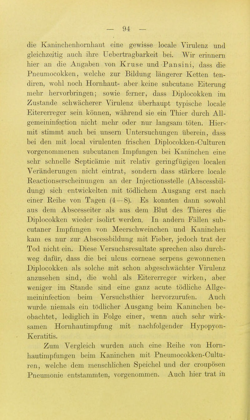 die Kaninchenliomhaut eine gewisse locale Viinilenz und gleichzeitig auch ihre Uebertragbarkeit bei. Wir erinnern hier an die Angaben von Kruse und Pansini, dass die Pneumocokken, welche zur Bildung längerer Ketten ten- diren, wohl noch Hornhaut- aber keine subcutane Eiterung mehr hervorbringen; sowie ferner, dass Diplocokken im Zustande schwächerer Vü-ulenz überhaupt typische locale Eitererreger sein können, während sie ein Tliier dui'ch All- gemeiniufection nicht mehi' oder nm langsam töten. Hier- mit stimmt auch bei unsern Untersuchungen überein, dass bei den mit local virulenten frischen Diplocokken-Culturen vorgenommenen subcutanen Impfungen bei Kaninchen eine Sehl schnelle Septicämie mit relativ geringfügigen localen Vei'änderungen nicht eintrat, sondern dass stärkere locale Reactionserscheinungen an der Injectionsstelle (Abscessbil- dung) sich entwickelten mit tödhchem Ausgang erst nach einer Reihe von Tagen (4—8). Es konnten dann sowohl aus dem Abscesseiter als aus dem Blut des Thieres die Diplocokken meder isohrt werden. In andern Fällen sub- cutaner Impftmgen von Meerschweinchen und Kaninchen kam es nur zur Abscessbildung mit Fieber, jedoch trat der Tod nicht ein. Diese Versuchsresultate sprechen also durch- weg dafür, dass die bei ulcus corneae serpeus gewonnenen Diplocokken als solche mit schon abgeschwächter Vfrulenz anzusehen sind, die wohl als Eitererreger wirken, aber weniger im Stande sind eine ganz acute tödhche AUge- meininfection beim Versuchsthier hervorzurufen. Auch wurde niemals ein tödhcher Ausgang beim Kaninchen be- obachtet, ledighch in Folge einer, wenn auch sehi' wk- samen Hornhautimpfring mit nachfolgender Hypopyon- Keratitis. Zimi Vergleich wurden auch eine Reihe von Horu- hautimpfungen beim Kaninchen mit Pneumocokken-Cultu- ren, welche dem menschlichen Speichel und der croupösen Pneumonie entstammten, vorgenommen. Auch hier ti-at ili