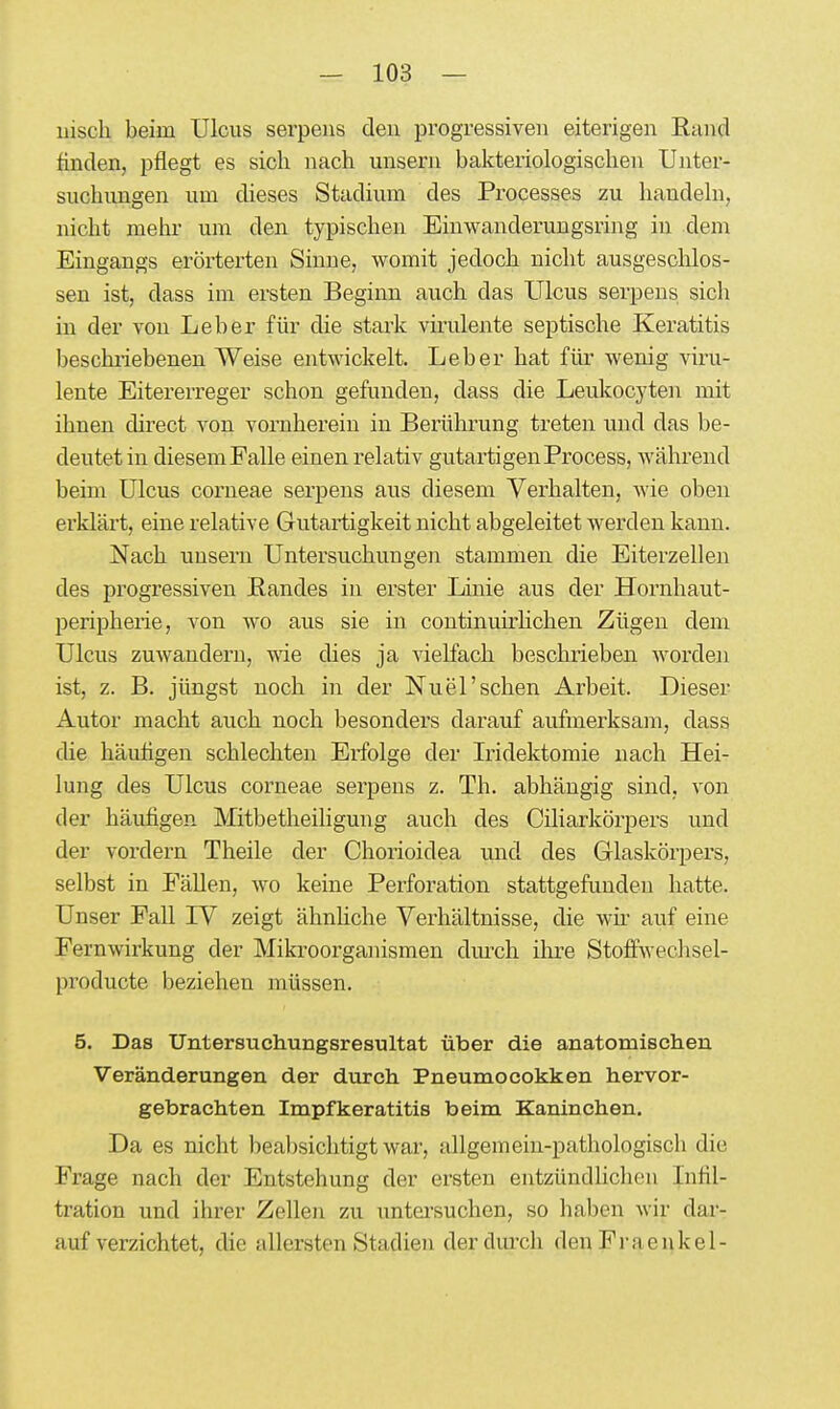 uisch beim Ulcus serpens den progressiven eiterigen Rand finden, pflegt es sich nach unsern bakteriologischen Unter- suchungen um dieses Stadium des Processes zu handeln, nicht mehr um den typischen Einwanderungsring in dem Eingangs erörterten Sinne, womit jedoch nicht ausgeschlos- sen ist, dass im ersten Beginn auch das Ulcus serpens sich in der von Leber für die stark virulente septische Keratitis beschriebenen Weise entwickelt. Leber hat für wenig viru- lente Eitererreger schon gefunden, dass die Leukocyten mit ihnen direct von vornherein in Berührung treten und das be- deutet in diesem Falle einen relativ gutartigenProcess, während beim Ulcus corneae serpens aus diesem Verhalten, wie oben erklärt, eine relative Gutartigkeit nicht abgeleitet werden kann. Nach unsern Untersuchungen stammen die Eiterzellen des progressiven Randes in erster Linie aus der Hornhaut- peripherie, von wo aus sie in continuirHchen Zügen dem Ulcus zuwandern, wie dies ja vielfach beschrieben worden ist, z. B. jüngst noch in der Nuel'sehen Arbeit. Dieser Autor macht auch noch besonders darauf aufinerksam, dass die häutigen schlechten Erfolge der Lidektomie nach Hei- lung des Ulcus corneae sei'pens z. Th. abhängig sind, von der häufigen Mitbetheiligung auch des Ciliarkörpers und der vordem Theile der Chorioidea und des Glaskörpers, selbst in Fällen, wo keine Perforation stattgefunden hatte. Unser Fall IV zeigt ähnhche Verhältnisse, die wir auf eine Fernwirkung der Mikroorganismen dm^ch ilire Stoffwechsel- producte beziehen müssen. 5. Das Untersuchungsresultat über die anatomischen Veränderungen der durch Pneumocokken hervor- gebrachten Impfkeratitis beim Kaninchen. Da es nicht beabsichtigt war, allgemein-pathologisch die Frage nach der Entstehung der ersten entzündliclien Lifil- tration und ihrer Zellen zu untei'suchen, so ]ial)en wir dar- auf verzichtet, die allei'sten Stadien dercliu'ch denFraenkel-