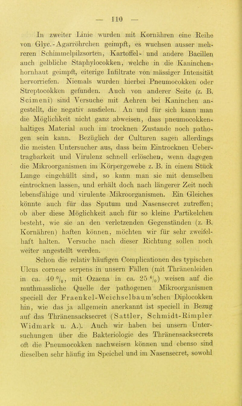 In zweiter Linie wurden mit Kornähren eine Reihe von Glyc.-Agarröhrchen geimpft, es wuchsen ausser meh- reren Schimmelpilzsorten, Kartoffel- und andere Bacillen auch gelbUche Staphylocokken, welche in die Kanmchen- hornhaut geimpft, eiterige Infiltrate von massiger Intensität hervorriefen. Niemals wurden hierbei Pneumocoklcen oder Streptocokken gefunden. Auch von anderer Seite (z. B. Scimeni) sind Versuche mit Aehren bei Klaninchen an- gestellt, die negativ ausfielen. An und fiii- sich kann man die Möglichkeit nicht ganz abweisen, dass pneumocokken-. haltiges Material auch im trocknen Zustande noch patho- gen sein kann. Bezüghch der Culturen sagen allerdings die meisten Untersucher aus, dass beim Einti'ocknen Ueber- tragbarkeit und Virulenz schnell erlöschen, wenn dagegen die Mikroorganismen im Körpergewebe z. B. in einem Stück Lunge eingehüllt sind, so kann man sie mit demselben eintrocknen lassen, und erhält doch nach längerer Zeit noch lebensfähige und virulente Mikroorganismen. Ein Gleiches könnte auch für das Sputum und Nasensecret zutreffen; ob aber diese MögHchkeit auch für so kleine Partikelchen besteht, wie sie an den verletzenden Gegenständen (z. B. Kornähren) haften können, möchten wir für sehr zweifel- haft halten. Versuche nach dieser Eichtung sollen noch weiter angestellt werden. Schon die relativ häufigen Complicationen des typischen Ulcus corneae serpens in unsern Fällen (mit Thränenleiden in ca. 40''/o, mit Ozaena in ca. 25 /o) weisen auf die muthmassliche Quelle der pathogenen Mikroorganismen speciell der Fraenkel-Weichselbaum'schen Diplocokken hin, wie das ja allgemein anerkannt ist speciell in Bezug auf das Thränensacksecret (Sattler, Schmidt-Eimpler Widmark u. A.). Auch wir haben bei unseni Unter- suchungen über die Bakteriologie des Thränensacksecrets oft die Pneumocokken nachweisen können imd ebenso sind dieselben sehr häufig im Speichel und im Nasensecret, sowohl