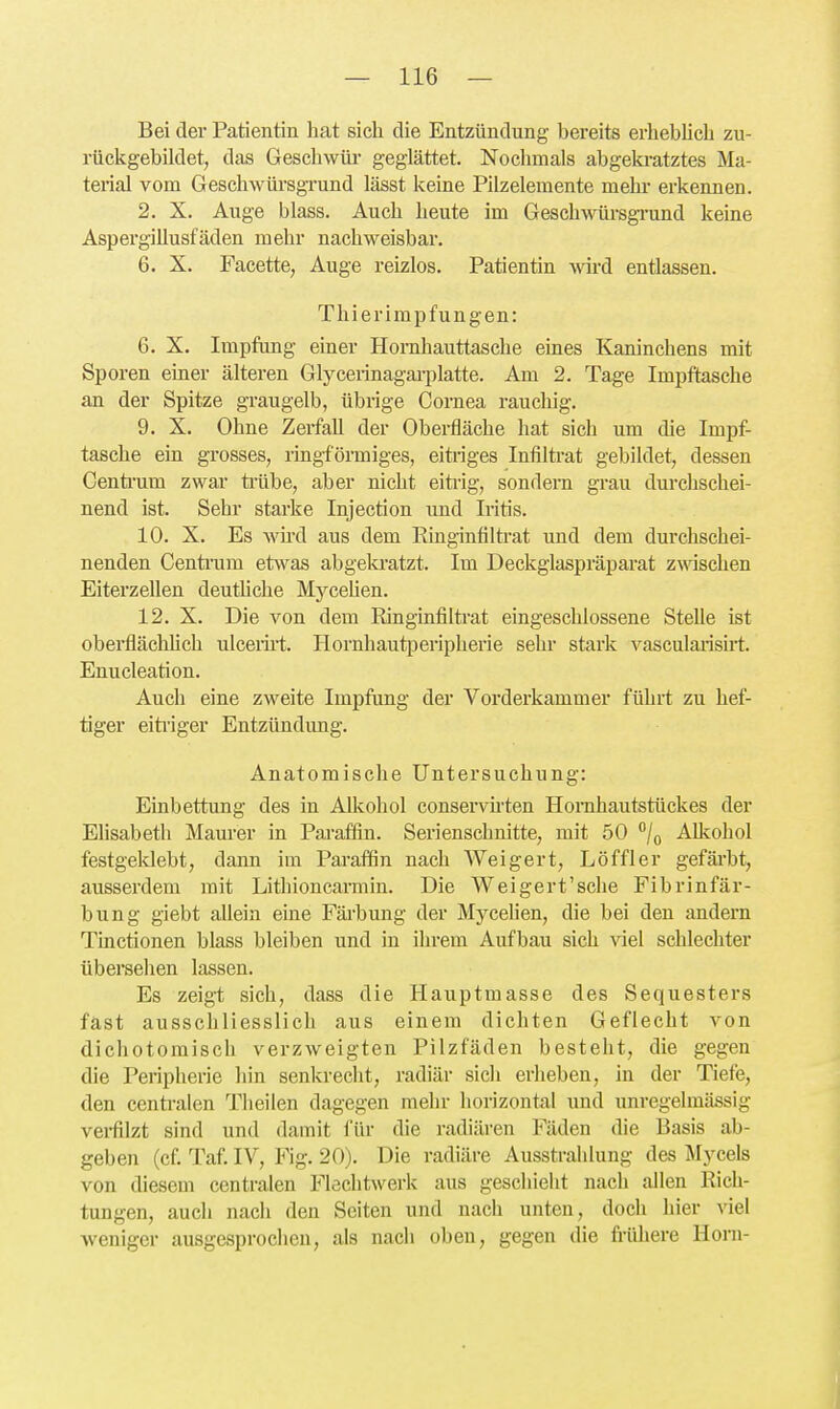 Bei der Patientin hat sich die Entzündung bereits erheblich zu- rückgebildet, das Geschwül- geglättet. Nochmals abgeki-atztes Ma- terial vom Geschwürsgrund lässt keine Pilzelemente mehr erkennen. 2. X. Auge blass. Auch heute im Geschwürsgi-und keine Aspergillusfäden mehr nachweisbar. 6. X. Facette, Auge reizlos. Patientin \vivä entlassen. Thierimpfungen: 6. X. Impfung einer Hornhauttasche eines Kaninchens mit Sporen einer älteren Glycerinagarplatte. Am 2. Tage Impftasche an der Spitze graugelb, übrige Cornea rauchig. 9. X. Ohne Zerfall der Oberfläche hat sich um die Impf- tasche ein grosses, ringförmiges, eitriges Intilti-at gebildet, dessen Centi-um zwar ti-übe, aber nicht eiti-ig, sondern grau durchschei- nend ist. Sehr starke Injection und Iritis. 10. X. Es Avü'd aus dem Ringinfiltrat und dem durchschei- nenden Centi'um etwas abgela-atzt. Im Deckglaspräparat zwischen Eiterzellen deuthche Mj^ceUen. 12. X. Die von dem Ringinfiltrat eingeschlossene Stelle ist obei-fläclihch ulcerirt. Hornhautperipherie sehr stark vasculaiisirt. Enucleation. Auch eine zweite Impfang der Vorderkammer führt zu hef- tiger eiti'iger Entzündung. Anatomische Untersuchung: Einbettung des in Alkohol conservii'ten Honihautstückes der Elisabeth Maurer in Paraffin. Serienschnitte, mit 50 /q Alltohol festgeldebt, dann im Pai-afön nach Weigert, Löffler gefärbt, ausserdem mit Lithioncarmin. Die Weigert'sche Fibrinfär- bung giebt allein eine Fäi-bung der MyceUen, die bei den andern Tinctionen blass bleiben und in ihrem Aufbau sich viel schlechter übersehen lassen. Es zeigt sich, dass die Hauptmasse des Sequesters fast ausschliesslich aus einem dichten Geflecht von dicliotomisch verzweigten Pilzfäden besteht, die gegen die Peripherie hin senkrecht, radiär sich erheben, in der Tiefe, den centralen Theilen dagegen mehr horizontal und unregelmässig verfilzt sind und damit für die radiären Fäden die Basis ab- geben (cf. Taf. IV, Fig. 20). Die radiäre Ausstrahlung des Mycels von diesem centralen Flechtwerk aus geschieht nach allen Rich- tungen, auch nach den Seiten und nach unten, doch hier viel weniger ausgesprochen, als nach oben, gegen die frühere Horn-