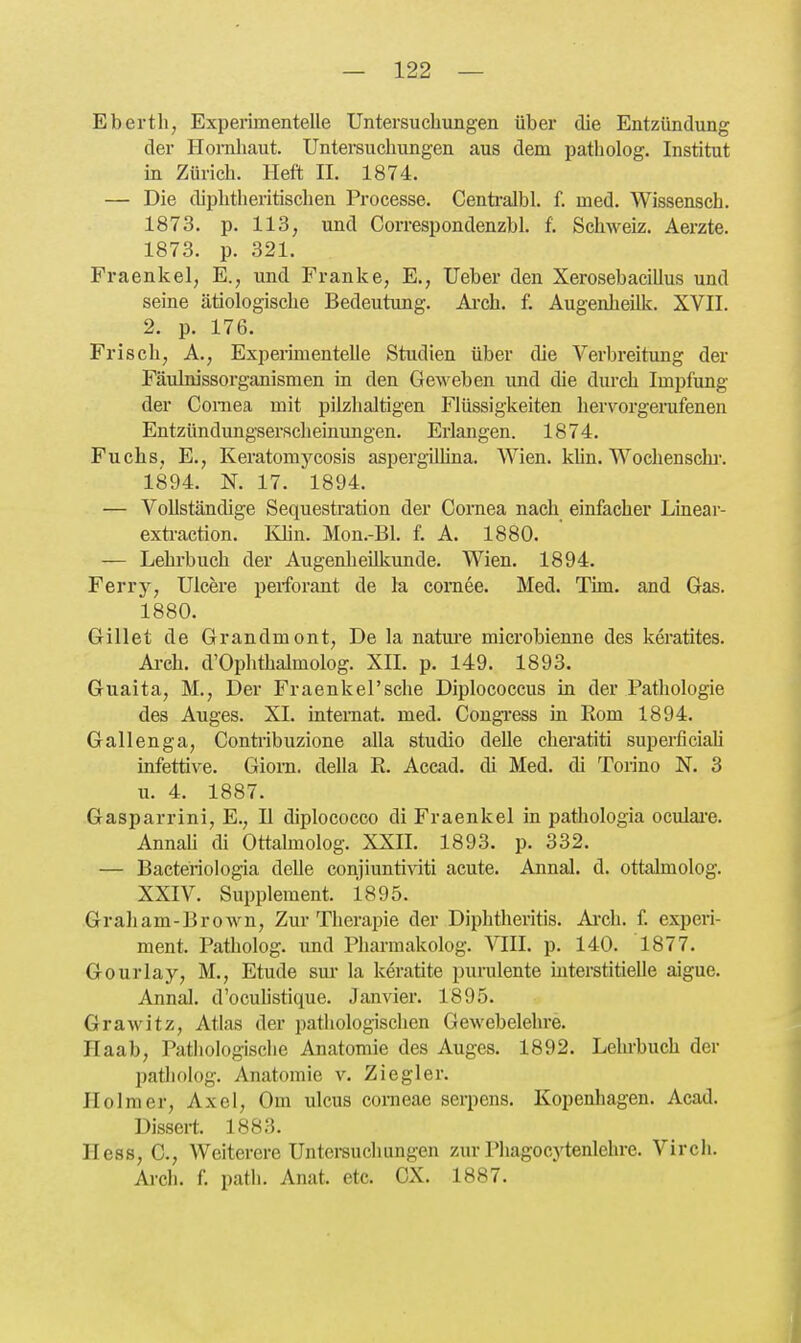 Ebertli, Experimentelle Untersuchungen über die Entzündung der Hornhaut. Untersuchungen aus dem patholog. Institut in Zürich. Heft II. 1874. — Die diphtheritischen Processe. Centralbl. f. med. Wissensch. 1873. p. 113, und Correspondenzbl. f. Schweiz. Äerzte. 1873. p. 321. Fraenkel, E., und Franke, E., Ueber den Xerosebacillus und seine ätiologische Bedeutung. Ai-ch. f. Augenheilk. XVII. 2. p. 176. Frisch, A., Experimentelle Studien über die Verbreitung der Fäulnissorganismen in den Geweben und die durch Impfung der Cornea mit pilzhaltigen Flüssigkeiten hervorgerufenen Entzündungserscheinungen. Erlangen. 1874. Fuchs, E., Keratomycosis aspergilüna. Wien. kUn. Wochenschi-. 1894. N. 17. 1894. — Vollständige Sequestration der Cornea nach einfacher Linear- exü-action. Khn. Mon.-Bl. f. A. 1880. — Lehrbuch der Augenheilkunde. Wien. 1894. Ferry, Ulcere perforant de la comee. Med. Tim. and Gas. 1880. Gillet de Grandmont, De la natui-e microbienne des keratites. Ai-ch. d'Ophthalmolog. XII. p. 149. 1893. Guaita, M., Der Fraenkersche Diplococcus in der Pathologie des Auges. XI. interaat. med. Congi-ess in Rom 1894. Gallenga, Contribuzione alla studio delle cheratiti superficiaU infettive. Giora. deUa R. Accad. di Med. di Torino N. 3 u. 4. 1887. Gasparrini, E., II diplococco di Fraenkel in pathologia oculaiu AnnaU di Ottalmolog. XXII. 1893. p. 332. — Bacteriologia delle conjiuntiviti acute. Annal. d. ottalmolog. XXIV. Supplement. 1895. Graham-Brown, Zur Therapie der Diphtheritis. Ai-cli. f. experi- ment. Patholog. und Pharraakolog. VIII. p. 140. 1877. Gourlay, M., Etüde sui' la keratite purulente interstitielle aigue. Annal. d'oculistique. Jan vier. 1895. Grawitz, Atlas der pathologischen Gewebelehre. Haab, Patliologische Anatomie des Auges. 1892. Lehi-buch der Ijatholüg. Anatomie v. Ziegler. Holm er, Axel, Om ulcus corneae serpens. Kopenhagen. Acad. Dissert. 1883. Hess, C, Weiterere Untersuchungen zur Phagocytenlehre. Virch. Arch. f. path. Anat. etc. CX. 1887.