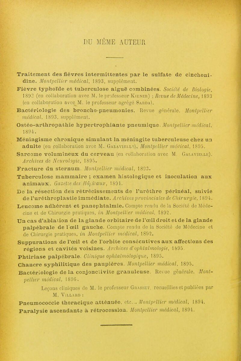 DU MÊME AUTEUR Traitement des fièvres intermittentes par le sulfate de cinchoni- dine. Montpdlkr médical, 1893, supplément. Fièvre typhoïde et tuberculose aiguë combinées. Sociclc de Hiologù. 1803 (en collaboration avec M. le ]ii'ofesï,eur Kiener) : Revue de Médecine, 1803 (en collaboration avec M. le professeur agrégé SAimA). Bactériologie des broncho-pneumonies. Revue générale. Montpellier médical, 1803. suppli''monl. Ostéo-arthropathie hypertrophiante pneumique. Monlpellier médical, 1804. Méningisme chronique simulant la méningite tuberculeuse chez un adulte (en collal^oraiion avec M. Galaviell-î). Monlpellier médical, 1805. Sarcome volumineux du cerveau (en collaboration avec M. Gai.avielle). Archives de Neurologie, 1895. Fracture du sternum. Monlpellier médical, 1803. Tuberculose mammaire ; examen histologique et inoculation aux animaux. Gazelle des HâiAïaux, iSOi. De la résection des rétrécissements de l'uréthre pèrinéal, suivie de l'uréthroplastie immédiate. Archives provinciales de Chirurgie, 1894. Leucome adhérent et panophtalmie. Compte rendu de !a Société de Méde- cine et de Chirurgie pratiquas, in Monlpellier médical, 1802. Un cas d'ablation de la glande orbitaire de l'œil droit et de la glande palpébrale de I ceil gauche. Comi^te rendu de la Société de Médecine et de Ciiirurgie pratiriues, in Monlpellier médical, 180'2. Suppurations de l'œil et de l'orbite consécutives aux affections des régions et cavités voisines. Arcliives d'ophtalmologie, 1805. Phtiriase palpébrale. Clinique ophlalmologique, 1895. Chancre syphilitique des paupières. Montpellier médical, 1895. Bactériologie de la conjonctivite granuleuse. Revue générale. Mont- pellier médical, 180G. Leçons cliniques de M. le professeur GnASSEr, recueillies et publiées par M. VlLLAliD : Pneumococcie thoracique atténuée, olc... MonlpHlier médical, 1894. Paralysie ascendante à. rétrocession. Montpellier médical, 1894.