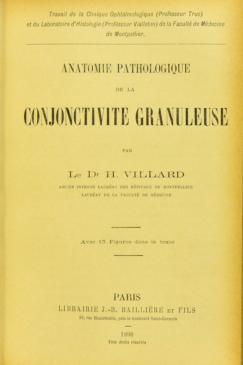 Travail de la Clinique Ophtalmologique (Professeur Truc) et du Laboratoire d'Histologie (Professeur Vialleton) de la Faculté de Médecine de Montpellier. ANATOMIE PATHOLOGIQUE DE LA PAR Le Ui H. VICTjA.Rr) ANG.EN INTEHNE LADflÉAL' DES HÔPITAUX DE MONTPELLIER LAUBÉAT DS LA FACULTÉ DE MÉDECINE Avec 13 Figures dans le texte PARIS LIRRA^IRIE J.-B. BAILMÈRE et FILS 19, rue Ilautefcuille, près le boulevard Saint-Germain 1896 Tous droits réservés