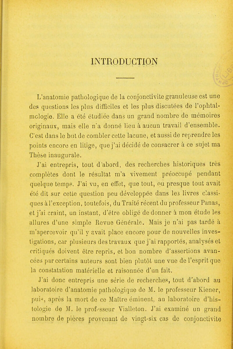 INTRODUCTION L'anatomie pathologique de la conjonctivite granuleuse est une des questions les plus difficiles et les plus disculées de l'ophtal- mclogie. Elle a été étudiée dans un grand nombre de mémoires originaux, mais elle na donné lieu à aucun travail d'ensemble. C'est dans le but de combler cette lacune, et aussi de reprendre les points encore en litige, que j'ai décidé de consacrer à ce sujet ma Thèse inaugurale. J'ai entrepris, tout d'abord, des recherches historiques très complètes dont le résultat m'a vivement préoccupé pendant quelque temp?. J'ai vu, en effet, que tout, ou presque tout avait été dit sur cette question peu développée dans les livres classi- ques à l'exception, toutefois, du Traité récent du professeur Panas, et j'ai craint, un instant, d'être obligé de donner à mon élude les allures d'une simple Revue Générale. Mais je n'ai pas tardé à m'apercovoir qu'il y avait place encore pour de nouvelles inves- tigations, car plusieurs des travaux que j'ai rapportés, analysés et critiqués doivent être repris, et bon nombre d'assertions avan- cées par certains auteurs sont bien plutôt une vue de l'esprit que la constatation matérielle et raisonnôe d'un fait. J'ai donc entrepris une série de recherches, tout d'abord au laboratoire d'anatomie palhologique de M. le professeur Kiener, pui'^, après la mort de ce Maître éminent, au laboratoire d'his- tologie de M. le prof.-sseur Vialleton. J'ai examiné un grand nombre de pièces provenant de vingt-six cas de conjonctivite