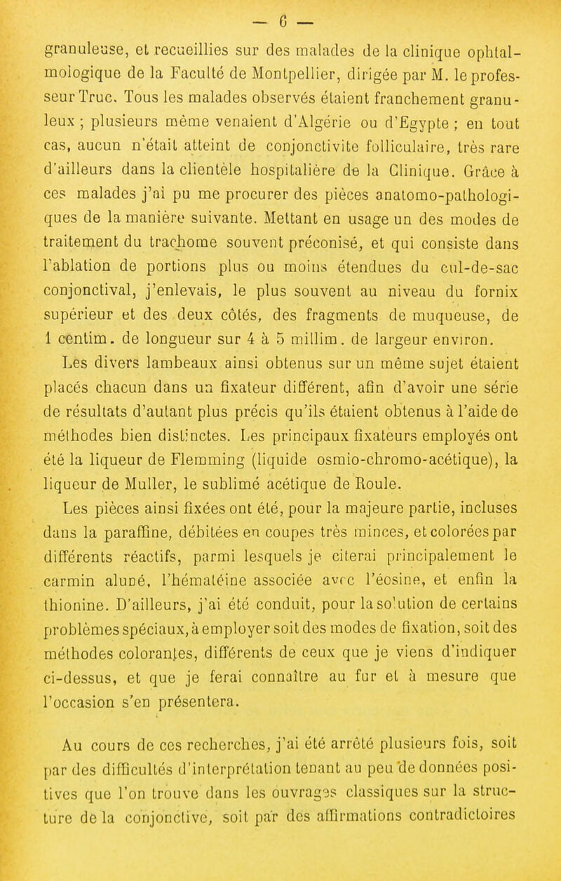 granuleuse, et recueillies sur des malades de la clinique ophtal- mologique de la Faculté de Montpellier, dirigée par M. le profes- seur Truc. Tous les malades observés étaient franchement granu- leux ; plusieurs même venaient d'Algérie ou d'Egypte ; en tout cas, aucun n'était atteint de conjonctivite folliculaire, très rare d'ailleurs dans la clientèle hospitalière de la Clinique. Grâce à ces malades j'ai pu me procurer des pièces analomo-pathologi- ques de la manière suivante. Mettant en usage un des modes de traitement du trachome souvent préconisé, et qui consiste dans l'ablation de portions plus ou moins étendues du cul-de-sac conjonctival, j'enlevais, le plus souvent au niveau du fornix supérieur et des deux côtés, des fragments de muqueuse, de 1 oentim. de longueur sur 4 à 5 millim. de largeur environ. Les divers lambeaux ainsi obtenus sur un même sujet étaient placés chacun dans un fixateur différent, afin d'avoir une série de résultats d'autant plus précis qu'ils étaient obtenus à l'aide de méthodes bien distinctes. Les principaux fixateurs employés ont été la liqueur de Flemming (liquide osmio-chromo-acétique), la liqueur de Muller, le sublimé acétique de Roule. Les pièces ainsi fixées ont été, pour la majeure partie, incluses dans la paraffine, débitées en coupes très minces, et colorées par différents réactifs, parmi lesquels je citerai principalement le carmin aluné, l'hémaléine associée avrc l'éosine, et enfin la thionine. D'ailleurs, j'ai été conduit, pour laso'ution de certains problèmes spéciaux, à employer soit des modes de fixation, soit des méthodes colorantes, différents de ceux que je viens d'indiquer ci-dessus, et que je ferai connaître au fur et à mesure que l'occasion s'en présentera. Au cours de ces recherches, j'ai été arrêté plusieurs fois, soit par des difficultés d'interprétation tenant au peu'de données posi- tives que l'on trouve dans les ouvrages classiques sur la struc- ture de la conjonctive, soit par des affirmations contradictoires