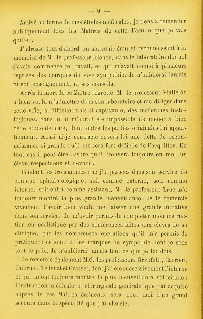 Arrivé au terme de mes éludes médicales, je tiens à remercier publiquement tous les Maîtres de cette Faculté que je vais quitter. J'adresse tout d'abord un souvenir ému et reconnaissant à la mémoire de M. le professeur Kiener, dans le laboratoire duquel j'avais commencé ce travail, et qui m'avait donné à plusieurs reprises des marques de vive sympathie. Je n'oublierai jamais ni son enseignement, ni ses conseils. Après la mort de ce Maître regretté, M. le professeur Viallelon a bien voulu m'admeltrc dans son laboratoire et me diriger dans cette vole, si difficile mais si captivante, des recherches histo- logiques. Sans lui il m'aurait été impossible de mener à bien cette étude délicate, dont toutes les parties originales lui appar- tiennent. Aussi ai-je contracté envers lui une dette de recon- naissance si grande qu'il me sera fort difficile de l'acquitter. En tout cas il peut être assuré qu'il trouvera toujours en moi un élève respectueux et dévoué. Pendant les trois années que j'ai passées dans son service de clinique ophtalmologique, soit comme externe, soit comme interne, soit enfin comme assistant, M. !e professeur Truc m'a toujours montré la plus grande bienveillance. Je le remercie vivement d'avoir bien voulu me laisser une grande initiative dans son service, de m'avoir permis de compléter mon instruc- tion en oculistique par des conférences faites aux élèves de sa clinique, par les nombreuses opérations qu'il m'a permis de pratiquer : ce sont là des marques de sympathie dont je sens tout le prix. Je n'oublierai jamais tout ce que je lui dois. Je remercie également MM. les professeurs Grynfeltt, Carrieu, Dubrueil.Tédenat et Grasset, dont j'ai été successivement l'interne et qui m'ont toujours montré la plus bienveillante sollicitude : l'instruction médicale et chirurgicale générale que j'ai acquise auprès de ces Maîtres éminents, sera pour mol d'un grand secours dans la spécialité que j'ai choisie.