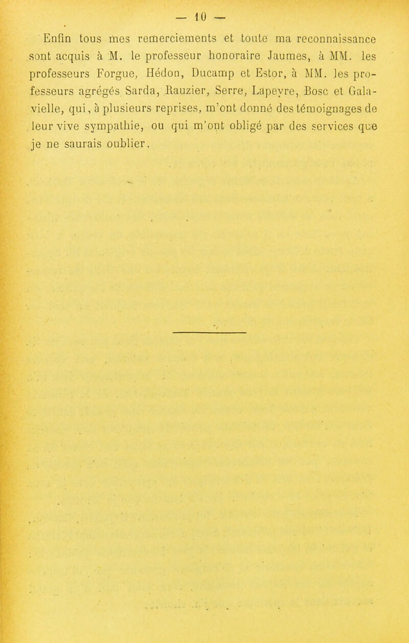 Enfin tous mes remerciements et toute ma reconnaissance sont acquis à M. le professeur honoraire Jaumes, à MM. les professeurs Forgue, Héclon, Ducamp et Estor, à MM. les pro- fesseurs agrégés Sarda, Rauzier, Serre, Lapeyre, Bosc et Gala- vielle, qui, à plusieurs reprises, m'ont donné des témoignages de leur vive sympathie, ou qui m'ont obligé par des services que je ne saurais oublier.