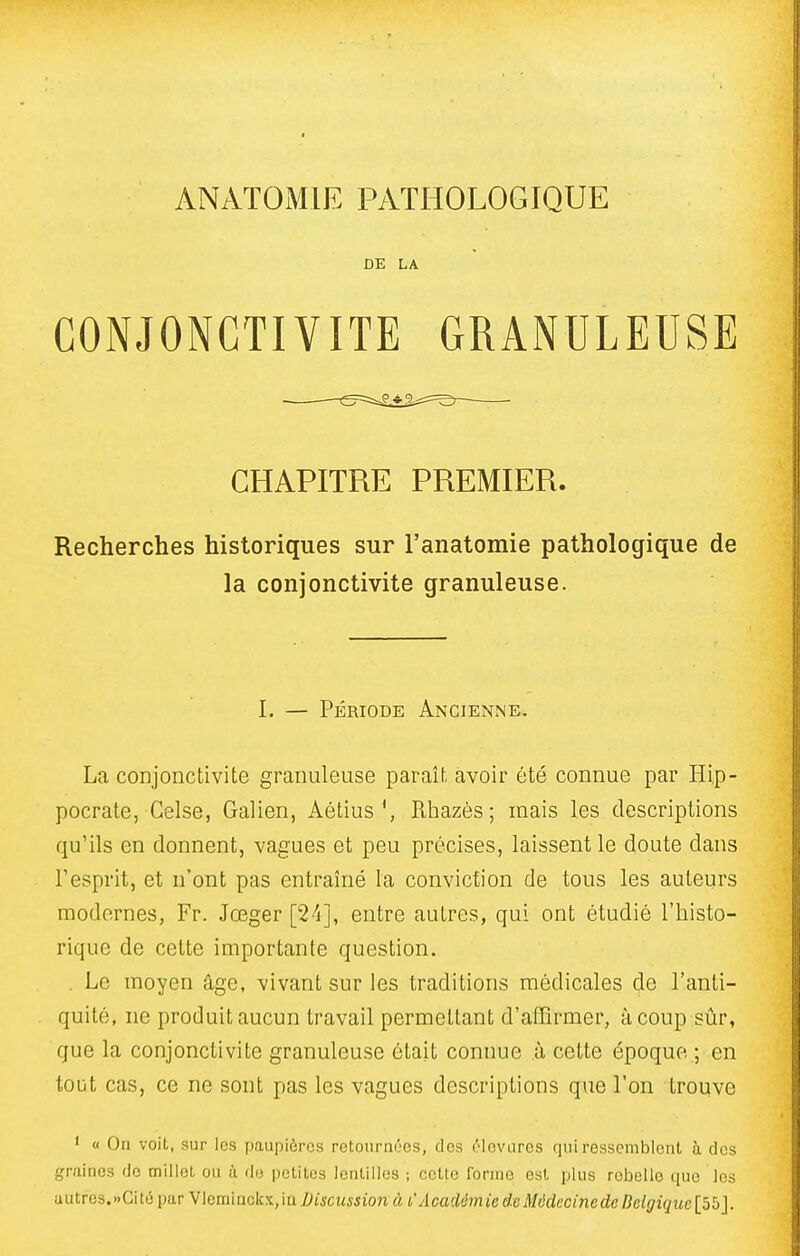 ANATOMIE PATHOLOGIQUE DE LA CONJONCTIVITE GRANULEUSE CHAPITRE PREMIER. Recherches historiques sur l'anatomie pathologique de la conjonctivite granuleuse. I. — Période Ancienne. La conjonctivite granuleuse paraît avoir été connue par Hi,p- pocrate, Gelse, Galien, Aétius', Rhazès; mais les descriptions qu'ils en donnent, vagues et peu précises, laissent le doute dans l'esprit, et n'ont pas entraîné la conviction de tous les auteurs modernes, Fr. Jœger [24], entre autres, qui ont étudié l'histo- rique de cette importante question. . Le moyen âge, vivant sur les traditions médicales de l'anti- quité, ne produit aucun travail permettant d'affirmer, à coup sûr, que la conjonctivite granuleuse était connue à celte époque ; en tout cas, ce ne sont pas les vagues descriptions que l'on trouve ' « On voit, sur les paupières retournOes, des ^'levures qui ressemblent à des graines de millet, ou lï de petites lentilles ; celte forme est plus rebelle que les autres.nCité par Vleminckx, in Discussion à l'Acaiém ie de Môdecinede Belgique [55J.