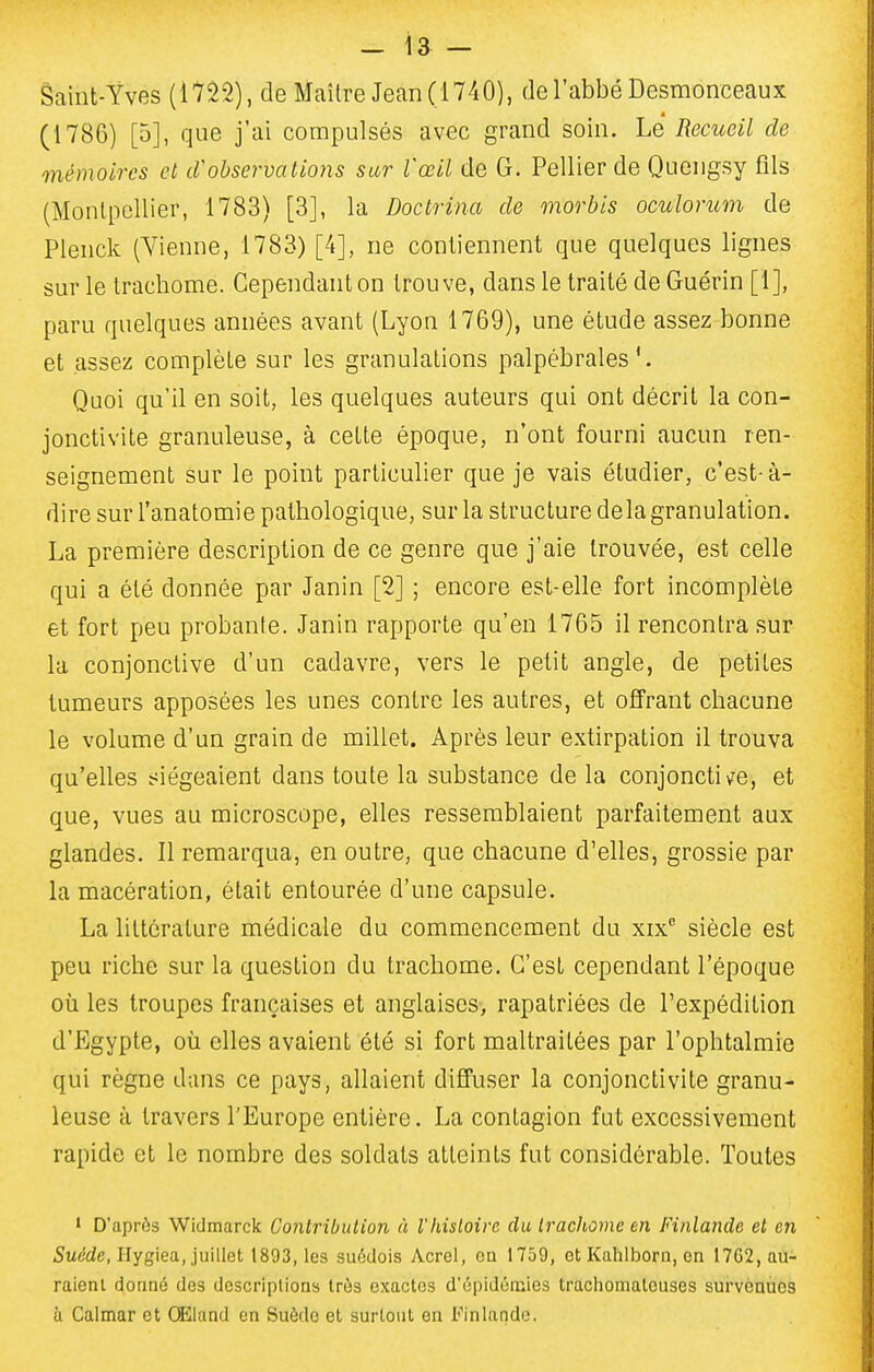 Saint-Yves (1722), de Maître Jean (1740), de l'abbé Desmonceaux (1786) [5], que j'ai compulsés avec grand soin. Le Recueil de mémoires et tVobservations sur l'œil de G. Pellier de Quengsy fils (Montpellier, 1783) [3], la Doctrina de morbis oculorum de Plenck (Vienne, 1783) [4], ne contiennent que quelques lignes sur le trachome. Cependant on trouve, dans le traité de Guérin [1], paru quelques années avant (Lyon 1769), une étude assez bonne et assez complète sur les granulations palpébrales Quoi qu'il en soit, les quelques auteurs qui ont décrit la con- jonctivite granuleuse, à cette époque, n'ont fourni aucun ren- seignement sur le point particulier que je vais étudier, c'est-à- dire sur l'anatomie pathologique, sur la structure delà granulation. La première description de ce genre que j'aie trouvée, est celle qui a été donnée par Janin [2] ; encore est-elle fort incomplète et fort peu probante. Janin rapporte qu'en 1765 il rencontra sur la conjonctive d'un cadavre, vers le petit angle, de petites tumeurs apposées les unes contre les autres, et offrant chacune le volume d'un grain de millet. Après leur extirpation il trouva qu'elles siégeaient dans toute la substance de la conjoncti^re, et que, vues au microscope, elles ressemblaient parfaitement aux glandes. Il remarqua, en outre, que chacune d'elles, grossie par la macération, était entourée d'une capsule. La littérature médicale du commencement du xix siècle est peu riche sur la question du trachome. C'est cependant l'époque où les troupes françaises et anglaises, rapatriées de l'expédition d'Egypte, où elles avaient été si fort maltraitées par l'ophtalmie qui règne dans ce pays, allaient diffuser la conjonctivite granu- leuse à travers l'Europe entière. La contagion fut excessivement rapide et le nombre des soldats atteints fut considérable. Toutes ' D'après Wiclmarck Conlribulion à l'histoire du Iracliome en Finlande et en 5u6'de, Hygiea, juillet 1893, les suédois Acrel, ca 1759, ot Kahlborn, en I7G2, au- raient donné des descriptions très exactes d'épidémies trachoinalouses survenues ù Calmar et Œland en Suède et surtout en Finlande.