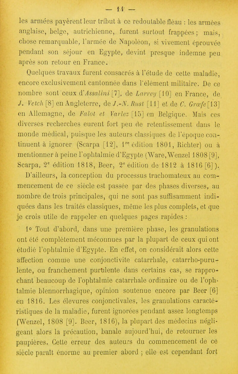 les armées payèrent leur tribut à ce redoutable fléau : les armées anglaise, belge, autrichienne, furent surtout frappées ; mais, chose remarquable, l'armée de Napoléon, si vivement éprouvée pendant son séjour en Egypte, devint presque indemne peu après son retour en France. Quelques travaux furent consacrés à l'étude de cette maladie, encore exclusivement cantonnée dans l'élément militaire. De ce nombre sont ceux cVAssalini [1], de Larrey [10] en France, de J. Vetch [8] en Angleterre, de J.-N. Rust [11] et de C. Grœ/e[13] en Allemagne, de Falot et Varies [15] on Belgique. Mais ces diverses recherches eurent fort peu de retentissement dans le monde médical, puisque les auteurs classiques de l'époque con- tinuent à ignorer (Scarpa [12], réédition 1801, Richler) ou à mentionner à peine l'ophtalmie d'Egypte (Ware.Wenzel 1808 [9], Scarpa, 2'= édition 1818, Beer, 2 édition de 1812 à 1816 [6]). D'ailleurs, la conception du processus trachomateux au com- mencement de ce siècle est passée par des phases diverses, au nombre de trois principales, qui ne sont pas suffisamment indi- quées dans les traités classiques, même les plus complets, et que je crois utile de rappeler en quelques pages rapides : 1° Tout d'abord, dans une première phase, les granulations ont été complètement méconnues par la plupart de ceux qui ont étudié l'ophtalmie d'Egypte. En effet, on considérait alors cette affection comme une conjonctivite catarrhale, catarrho-puru- lente, ou franchement purulente dans certains cas, vSe rappro^ chant beaucoup de l'ophtalmie catarrhale ordinaire ou de l'oph- talmie blennorrhagique, opinion soutenue encore par Beer [6] en 1816. Les élevures conjonctivales, les granulations caracté- ristiques de la maladie, furent ignorées pendant assez longtemps (Wenzel, 1808 [9]. Beer, 1816), la plupart des médecins négli- geant alors la précaution, banale aujourd'hui, de retourner les paupières. Cette erreur des auteurs du commencement de ce siècle paraît énorme au premier abord ; elle e?t cependant fort