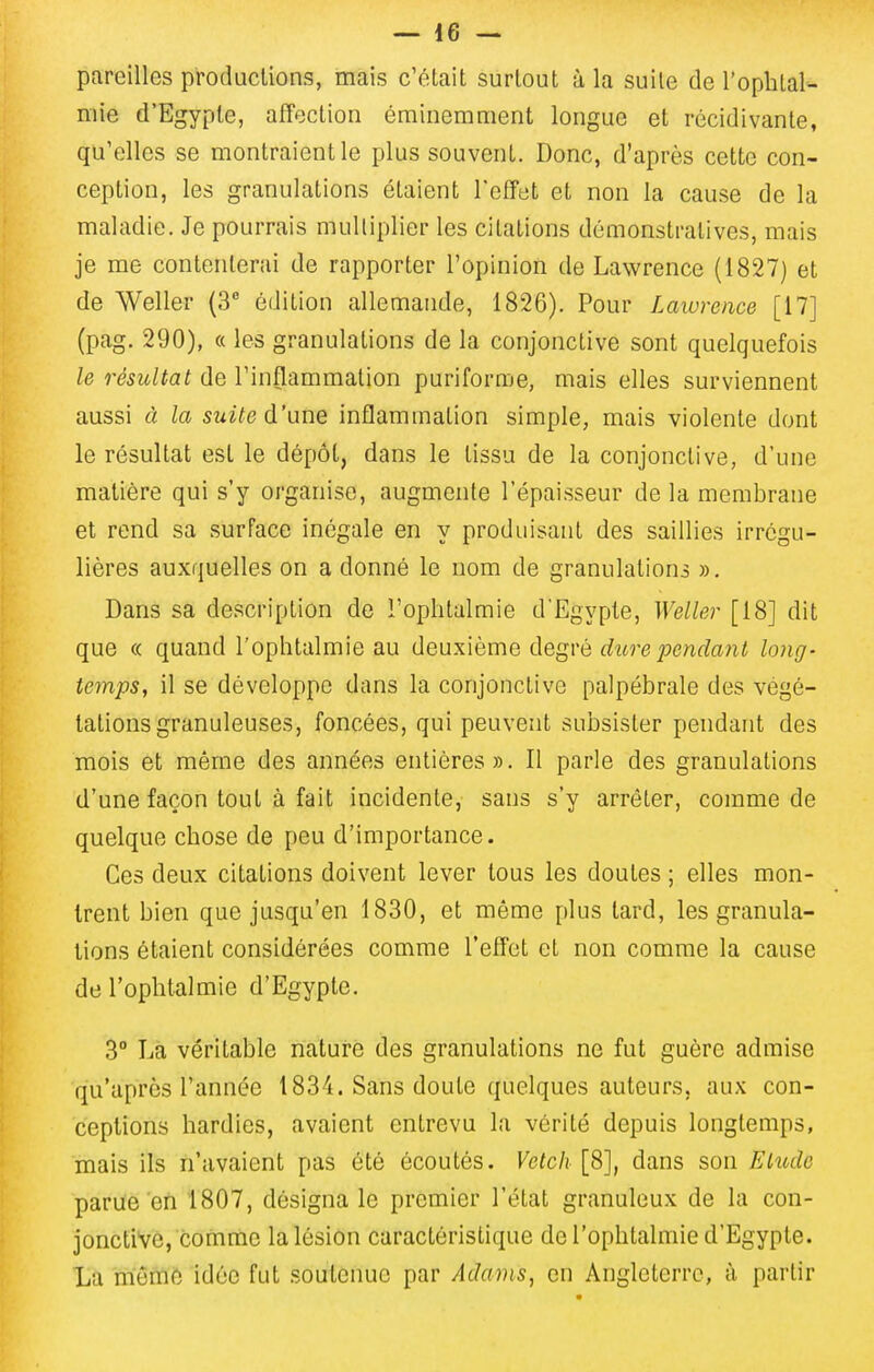 pareilles produclions, mais c'était surtout à la suite de l'ophtal- niie d'Egypte, affection éminemment longue et récidivante, qu'elles se montraient le plus souvent. Donc, d'après cette con- ception, les granulations étaient Teffet et non la cause de la maladie. Je pourrais multiplier les citations démonstratives, mais je me contenterai de rapporter l'opinion de Lawrence (1827) et de Weller (3* édition allemande, 1826). Pour Lawrence [17] (pag. 290), (( les granulations de la conjonctive sont quelquefois le résultat de l'inflammation puriforme, mais elles surviennent aussi à la sidte d'une inflammation simple, mais violente dont le résultat est le dépôt, dans le tissu de la conjonctive, d'une matière qui s'y organise, augmente l'épaisseur de la membrane et rend sa surface inégale en y produisant des saillies irrégu- lières auxquelles on a donné le nom de granulations ». Dans sa description de l'ophtalmie d'Egypte, Weller [18] dit que (( quand l'ophtalmie au deuxième degvé dure pendant long- temps, il se développe dans la conjonctive palpébrale des végé- tations granuleuses, foncées, qui peuvent subsister pendant des mois et même des années entières». Il parle des granulations d'une façon tout à fait incidente, sans s'y arrêter, comme de quelque chose de peu d'importance. Ces deux citations doivent lever tous les doutes ; elles mon- trent bien que jusqu'en 1830, et même plus tard, les granula- tions étaient considérées comme l'effet et non comme la cause de l'ophtalmie d'Egypte. 3° Là véritable nature des granulations ne fut guère admise qu'après l'année 1834. Sans doute quelques auteurs, aux con- ceptions hardies, avaient entrevu la vérité depuis longtemps, mais ils n'avaient pas été écoutés. Vetch [8], dans son Elude parue en 1807, désigna le premier l'état granuleux de la con- jonctive, comme la lésion caractéristique de l'ophtalmie d'Egypte. La mêmé idée fut soutenue par Adanis, en Angleterre, à partir