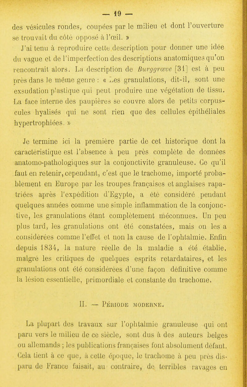 — io- des vésicules rondes, coupées par le milieu et dont l'ouverture se trouvait du côté opposé à l'œil. » J'ai tenu à reproduire cette description pour donner une idée du vague et de l'imperfection des descriptions anatomicpies qu'on rencontrait alors. La description de Burggrœve [31] est à peu près dans le même genre : a Les granulations, dit-il, sont une exsudation p'aslique qui peut produire une végétation de tissu. La face interne des paupières se couvre alors de petits corpus- cules hyalisés qui ne sont rien que des cellules épithéliales hypertrophiées. » Je termine ici la première partie de cet historique dont la caractéristique est l'absence à peu près complète de données anatomo-pathologiques sur la conjonctivite granuleuse. Ce qu'il faut en retenir, cependant, c'est que le trachome, importé proba- blement en Europe par les troupes françaises et anglaises rapa- triées après l'expédition d'Egypte, a été considéré pendant quelques années comme une simple inflammation de la conjonc- tive, les granulations étant complètement méconnues. Un peu plus tard, les granulations ont été constatées, mais on les a considérées comme refîet et non la cause de l'ophtalmie. Enfin depuis i83i, la nature réelle de la maladie a été étabhe, malgré les critiques de quelques esprits retardataires, et les granulations ont été considérées d'une façon définitive comme la lésion essentielle, primordiale et constante du trachome. II. — Période moderne. La plupart des travaux sur l'ophtalmie granuleuse qui ont paru vers le milieu de ce siècle, sont dus à des auteurs belges ou allemands ; les publications françaises font absolument défaut. Cela tient à ce que, à cette épo([ue, le trachome à peu [très dis- paru de France faisait, au contraire, de terribles ravages en