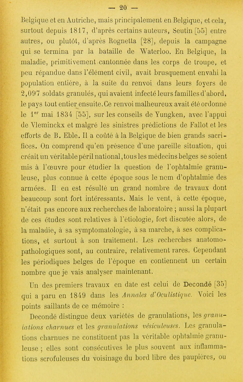 Belgique et en Autriche, mais principalement en Belgique, et cela, surtout depuis 1817, d'après certains auteurs, Seutin [55] entre autres, ou plutôt, d'après Rognetta [28], depuis la campagne qui se termina par la bataille de Waterloo. En Belgique, la maladie, primitivement cantonnée dans les corps de troupe, et peu répandue dans l'élément civil, avait brusquement envahi la population entière, à la suite du renvoi dans leurs foyers de 2,097 soldats granulés, qui avaient infecté leurs familles d'abord, le pays tout entier ensuite. Ce renvoi malheureux avait été ordonné le 1 mai 1834 [55], sur les conseils de Yungken, avec l'appui de Ylerainckx et malgré les sinistres prédictions de Fallot et les efforts de B. Eble. Il a coûté à la Belgique de bien grands sacri- fices. On comprend qu'en présence d'une pareille situation, qui créait un véritable péril national, tous les médecins belges se soient mis à l'œuvre pour étudier la question de l'ophtalmie granu- leuse, plus connue à cette époque sous le nom d'ophtalmie des armées. Il en est résulté un grand nombre de travaux dont beaucoup sont fort intéressants. Mais le vent, à cette époque, n'était pas encore aux recherches de laboratoire ; aussi la plupart de ces études sont relatives à l'étiologie, fort discutée alors, de la maladie, à sa symptomatologie, à sa marche, à ses complica- tions, et surtout à son traitement. Les recherches anatomo- pathologiques sont, au contraire, relativement rares. Cependant les périodiques belges de l'époque en contiennent un certain nombre que je vais analyser maintenant. Un des premiers travaux en date est celui de Decondé [35] qui a paru en 1849 dans les Annales Oculisliquc. Voici les points saillants de ce mémoire : Decondé distingue deux variétés de granulations, les grami- ialions charnues et les granulations vésiculouses. Les granula- tions charnues ne constituent pas la véritable ophtalmie granu- leuse ; elles sont consécutives le plus souvent aux inOamma- tions scrofuleuses du voisinage du bord libre des paupières, ou