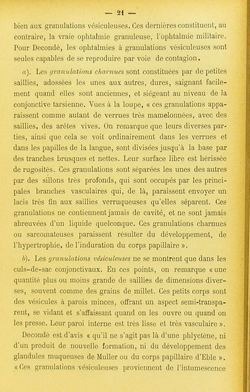 bien aux granulations vésiculeuses. Ces dernières constituent, au contraire, la vraie ophtalmie granuleuse, l'ophtalmie militaire. Pour Decondé, les ophtalmies à granulations vésiculeuses sont seules capables de se reproduire par voie de contagion. a). Les granulations charnues sont constituées par de petites saillies, adossées les unes aux autres, dures, saignant facile- ment quand elles sont anciennes, et siégeant au niveau de la conjonctive tarsienne. Vues à la loupe, « ces granulations appa- raissent comme autant de verrues très mamelonnées, avec des saillies, des arêtes vives. On remarque que leurs diverses par- ties, ainsi que cela se voit ordinairement dans les verrues et dans les papilles de la langue, sont divisées jusqu'à la base par des tranches brusques et nettes. Leur surface libre est hérissée de rugosités. Ces granulations sont séparées les unes des autres par des sillons très profonds, qui sont occupés par les princi- pales branches vasculaires qui, de là, paraissent envoyer un lacis très fin aux saillies verruqueuses qu'elles séparent. Ces granulations ne contiennent jamais de cavité, et ne sont jamais abreuvées d'un liquide quelconque. Ces granulations charnues ou sarcomateuses paraissent résulter du développement, de l'hypertrophie, de l'induration du corps papillaire». h). Les granulations vésiculeuses ne se montrent que dans les culs-de-sac conjonctivaux. En ces points, on remarque «une quantité plus ou moins grande de sailUes de dimensions diver- ses, souvent comme des grains de millet. Ces petits corps sont des vésicules à parois minces, ofîrant un aspect semi-transpa- rent, se vidant et s'affaissant quand on les ouvre ou quand on les presse. Leur paroi interne est très lisse et très vasculaire ». Decondé est d'avis « qu'il ne s'agit pas là d'une phlyctène, ni d'un produit de nouvelle formation, ni du développement des glandules muqueuses de Muller ou du corps papillaire d'Eble ». « Ces granulations vésiculeuses proviennent de l'intumescence