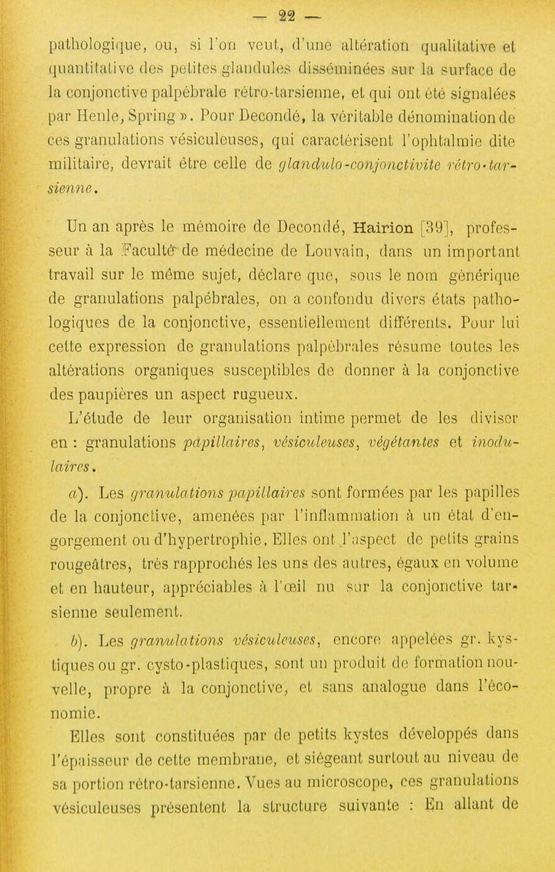 pathologique, ou, si l'on veut, d'une altération qualitative et quantitative des petites glandules disséminées sur la surface de la conjonctive palpébrale rétro-tarsienne, et qui ont été signalées par Henle, Spring ». Pour Decondé, la véritable dénomination de ces granulations vésiculeuses, qui caractérisent l'ophtalmie dite militaire, devrait être celle de glandulo-conjonctivite rétro-tar- sienne . Un an après le mémoire de Decondé, Hairion [39], profes- seur à la Faculté de médecine de Louvain, dans un important travail sur le môme sujet, déclare que, sous le nom générique de granulations palpébrales, on a confondu divers états patho- logiques de la conjonctive, essentiellement différents. Pour lui cette expression de granulations palpébrales résume toutes les altérations organiques susceptibles de donner à la conjonctive des paupières un aspect rugueux. L'étude de leur organisation intime permet de les diviser en : granulations papillaires, vésiculeuses, végétantes et inodu- laircs . a) . Les granulations j)apillaires sont formées par les papilles de la conjonctive, amenées par l'inflammation à un état d'en- gorgement ou d'hypertrophie, Elles ont l'aspect de petits grains rougeâtres, très rapprochés les uns des autres, égaux en volume et en hauteur, appréciables à l'œil nu sur la conjonctive tar- sienne seulement. b) . Les granulations vésiculeuses, encore appelées gr. kys- tiques ou gr. cy.sto-plastiques, sont un produit do formation nou- velle, propre i\ la conjonctive, et .sans analogue dans l'éco- nomie. Elles sont constituées pnr de petits kystes développés dans l'épaisseur de cette membrane, et siégeant surtout au niveau de sa portion rétro-tarsienne. Vues au microscope, ces granulations vésiculeuses présentent la structure suivante : En allant de