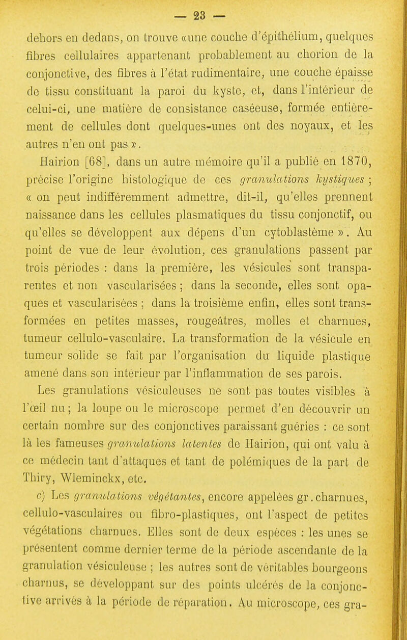 dehors en dedans, on trouve «une couche d'épithélium, quelques fibres cellulaires appartenant probablement au chorion de la conjonctive, des fibres à l'état rudimentaire, une couche épaisse de tissu constituant la paroi du kyste, et, dans l'intérieur de celui-ci, une matière de consistance caséeuse, formée entière- ment de cellules dont quelques-unes ont des noyaux, et les autres n'en ont pas ». Hairion [68], dans un autre mémoire qu'il a publié en 1870, précise l'origine histologique de ces granulations kystiques ; « on peut indifféremment admettre, dit-il, qu'elles prennent naissance dans les cellules plasmatiques du tissu conjonctif, ou qu'elles se développent aux dépens d'un cytoblastème ». Au point de vue de leur évolution, ces granulations passent par trois périodes : dans la première, les vésicules sont transpa- rentes et non vascularisées ; dans la seconde, elles sont opa- ques et vascularisées ; dans la troisième enfin, elles sont trans- formées en petites masses, rougeâtres, molles et charnues, tumeur cellulo-vasculaire. La transformation de la vésicule en tumeur solide se fait par l'organisation du liquide plastique amené dans son intérieur par l'inflammation de ses parois. Les granulations vésiculeuses ne sont pas toutes visibles à l'œil nu ; la loupe ou le microscope permet d'en découvrir un certain nombre sur des conjonctives paraissant guéries : ce sont là les fameuses granulations latentes de Hairion, qui ont valu à ce médecin tant d'attaques et tant de polémiques de la part de Thiry, Wleminckx, etc. c) Les gramdations végétantes, encore appelées gr, charnues, cellulo-vasculaires ou fibro-plastiques, ont l'aspect de petites végétations charnues. Elles sont de deux espèces : les unes se présentent comme dernier terme de la période ascendante de la granulation vésiculeuso ; les autres sont de véritables bourgeons charnus, se développant sur des points ulcérés de la conjonc- tive arrivés à la période de réparation. Au microscope, ces gra-