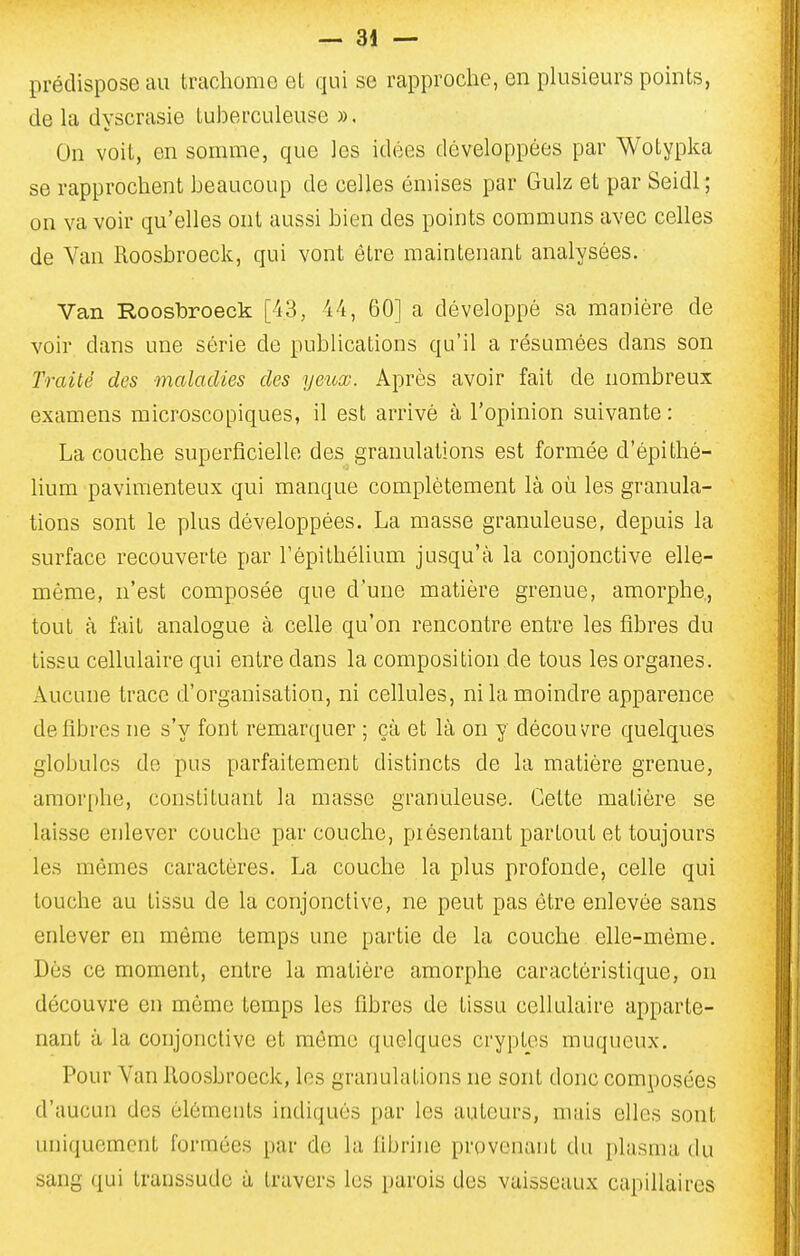 prédispose au trachome et qui se rapproche, en plusieurs points, de la dyscrasie tuberculeuse ». On voit, en somme, que les idées développées par Wotypka se rapprochent beaucoup de celles émises par Gulz et par Seidl ; on va voir qu'elles ont aussi bien des points communs avec celles de Van Roosbroeck, qui vont être maintenant analysées. Van RoosiDroeck [43, 44, 60] a développé sa manière de voir dans une série de publications qu'il a résumées dans son Traité des maladies des yeuœ. Après avoir fait de nombreux examens microscopiques, il est arrivé à l'opinion suivante : La couche superficielle des granulations est formée d'épithé- lium pavimenteux qui manque complètement là où les granula- tions sont le plus développées. La masse granuleuse, depuis la surface recouverte par l'épithélium jusqu'à la conjonctive elle- même, n'est composée que d'une matière grenue, amorphe, tout à fait analogue à celle qu'on rencontre entre les fibres du tissu cellulaire qui entre dans la composition de tous les organes. Aucune trace d'organisation, ni cellules, ni la moindre apparence défibres ne s'y font remarquer ; çà et là on y découvre quelques globules de pus parfaitement distincts de la matière grenue, amor[)lie, constituant la masse granuleuse. Cette matière se laisse enlever couche par couche, piésentant partout et toujours les mêmes caractères. La couche la plus profonde, celle qui touche au tissu de la conjonctive, ne peut pas être enlevée sans enlever en même temps une partie de la couche elle-même. Dès ce moment, entre la matière amorphe caractéristique, on découvre en même temps les fibres de tissu cellulaire apparte- nant à la conjonctive et môme quelques cryptes muqueux. Pour Van Roosbroeck, les granulations ne sont donc composées d'aucun des éléments indiqués par les auteurs, nuiis elles sont uniquement formées par de la fibrine provenant du plasma du sang qui transsude à travers les parois des vaisseaux capillaires