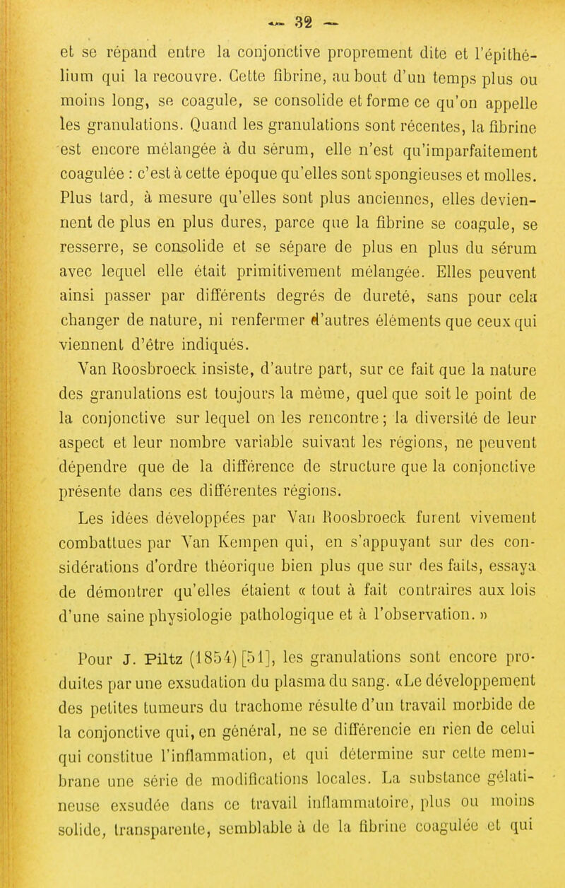 et se répand entre la conjonctive proprement dite et l'épithé- liiim qui la recouvre. Cette fibrine, au bout d'un temps plus ou moins long, se coagule, se consolide et forme ce qu'on appelle les granulations. Quand les granulations sont récentes, la fibrine est encore mélangée à du sérum, elle n'est qu'imparfaitement coagulée : c'est à cette époque qu'elles sont spongieuses et molles. Plus lard, à mesure qu'elles sont plus anciennes, elles devien- nent de plus en plus dures, parce que la fibrine se coagule, se resserre, se consolide et se sépare de plus en plus du sérum avec lequel elle était primitivement mélangée. Elles peuvent ainsi passer par différents degrés de dureté, sans pour cela changer de nature, ni renfermer el'autres éléments que ceux qui viennent d'être indiqués. Van Roosbroeck insiste, d'autre part, sur ce fait que la nature des granulations est toujours la même, quel que soit le point de la conjonctive sur lequel on les rencontre ; la diversité de leur aspect et leur nombre variable suivant les régions, ne peuvent dépendre que de la différence de structure que la conjonctive présente dans ces différentes régions. Les idées développées par Van Roosbroeck furent vivement combattues par Van Kempcn qui, en s'nppuyant sur des con- sidérations d'ordre théorique bien plus que sur des faits, essaya de démontrer qu'elles étaient « tout à fait contraires aux lois d'une saine physiologie pathologique et à l'observation. » Pour J. Piltz (1854) [51], les granulations sont encore pro- duites par une exsudation du plasma du sang. «Le développement des petites tumeurs du trachome résulte d'un travail morbide de la conjonctive qui, en général, ne se difl'érencie en rien de celui qui constitue l'inflammation, et qui détermine sur cette mem- brane une série de modifications locales. La substance gélati- neuse exsudée dans ce travail inflammatoire, plus ou moins solide, transparente, semblable à de la fibrine coagulée et qui