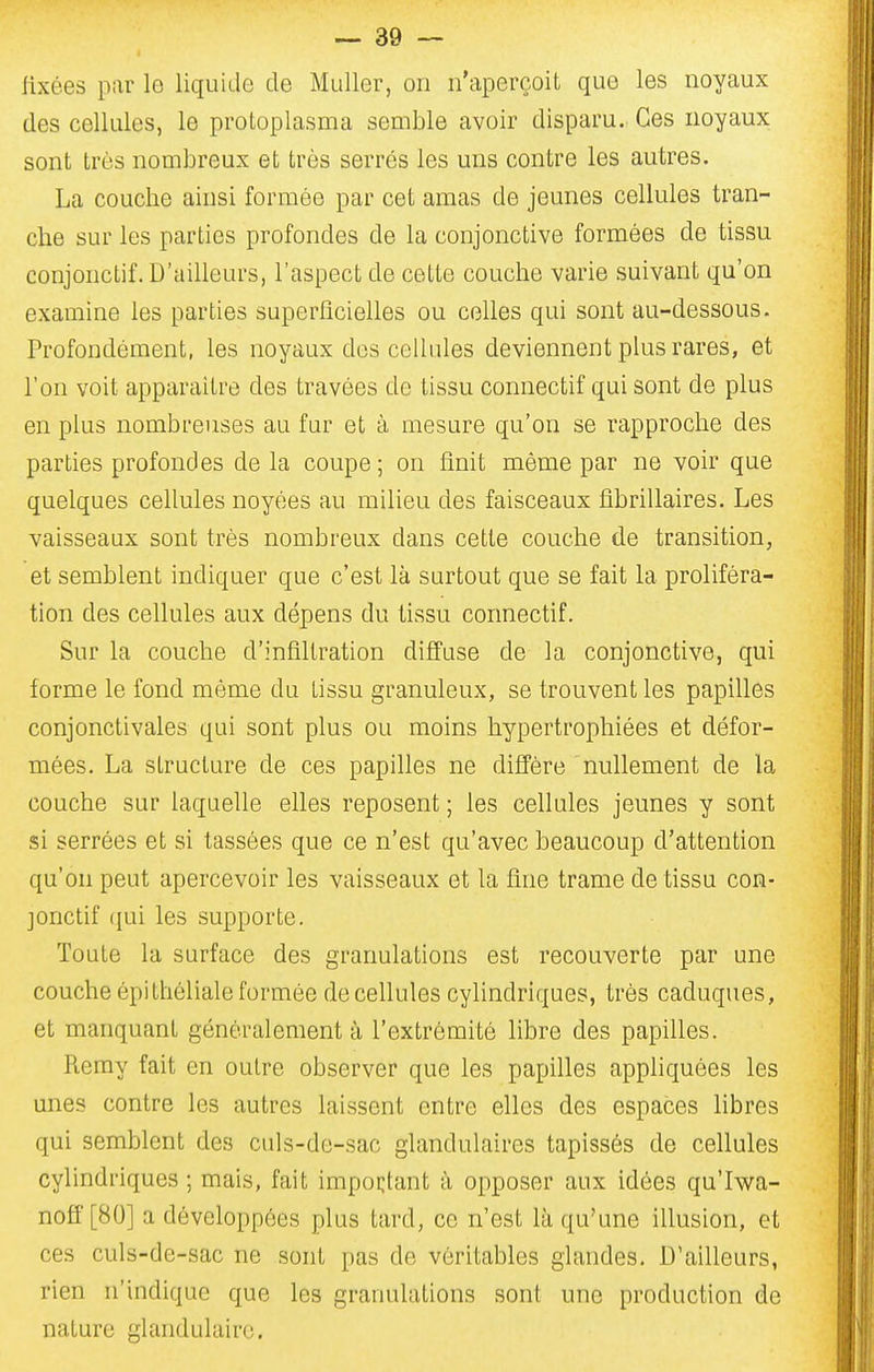 fixées par le liquide de Mtdler, on n'aperçoit que les noyaux des cellules, le protoplasma semble avoir disparu. Ces noyaux sont très nombreux et très serrés les uns contre les autres. La couche ainsi formée par cet amas de jeunes cellules tran- che sur les parties profondes de la conjonctive formées de tissu conjonctif. D'ailleurs, l'aspect de cette couche varie suivant qu'on examine les parties superficielles ou celles qui sont au-dessous. Profondément, les noyaux dos cellules deviennent plus rares, et l'on voit apparaître des travées de tissu connectif qui sont de plus en plus nombreuses au fur et à mesure qu'on se rapproche des parties profondes de la coupe ; on finit même par ne voir que quelques cellules noyées au milieu des faisceaux fibrillaires. Les vaisseaux sont très nombreux dans cette couche de transition, et semblent indiquer que c'est là surtout que se fait la proliféra- tion des cellules aux dépens du tissu connectif. Sur la couche d'infiltration diffuse de la conjonctive, qui forme le fond même du tissu granuleux, se trouvent les papilles conjonctivales qui sont plus ou moins hypertrophiées et défor- mées. La structure de ces papilles ne diffère nullement de la couche sur laquelle elles reposent ; les cellules jeunes y sont si serrées et si tassées que ce n'est qu'avec beaucoup d'attention qu'on peut apercevoir les vaisseaux et la fine trame de tissu con- jonctif (jui les supporte. Toute la surface des granulations est recouverte par une couche èpithéliale formée de cellules cylindriques, très caduques, et manquant généralement à l'extrémité libre des papilles. Reray fait en outre observer que les papilles appliquées les unes contre les autres laissent entre elles des espaces libres qui semblent des culs-de-sac glandulaires tapissés de cellules cylindriques ; mais, fait impoi;tant à opposer aux idées qu'Iv\^a- noff [80] a développées plus tard, ce n'est là qu'une illusion, et ces culs-de-sac ne sont pas de véritables glandes. D'ailleurs, rien n'indique que les granulations sont une production de nature glandulaire.