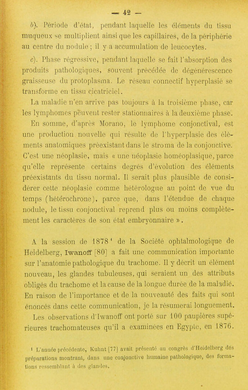 h). Périodo d'état, pendant laquelle les éléments du tissu muqueux se multiplient ainsi que les capillaires, de la périphérie au centre du nodule ; il y a accumulation de leucocytes, c). Phase régressive, pendant laquelle se fait l'absorption des produits pathologiques, souvent précédée de dégénérescence graisseuse du protoplasma. Le réseau connectif hyperplasié se transforme en tissu cicatriciel. La maladie n'en arrive pas toujours à la troisième phase, car les lymphomes peuvent rester stationnaires à la deuxième phase'. En somme, d'après Morano, lo lymphome conjonctival, est une production nouvelle qui résulte de l'hyperplasié des élé- ments anatomiques préexistant dans le slroma de la conjonctive. C'est une néoplasie, mais « une néoplasie homéoplasique, parce qu'elle représente certains degrés d'évolution des éléments préexistants du tissu normal. Il serait plus plausible de consi- dérer cette néoplasie comme hétérologue au point de vue du temps (hétérochrone), parce que, dans l'étendue de chaque nodule, le tissu conjonctival reprend plus ou moins complète- ment les caractères de son état embryonnaire ». A la session de 1878' de la Société ophtalmologique dé Heidelberg, Iwanoff [80] a fait une communication importante sur l'anatomie pathologique du trachome. Il y décrit un élément nouveau, les glandes tubuleuses, qui seraient un des attributs obligés du trachome et la cause de la longue durée de la maladie. En raison de l'importance et de la nouveauté des faits qui sont énoncés dans cette communication, je la résumerai longuement. Les observations d'Iwanoff ont porté sur 100 paupières supé- rieures trachomateuses qu'il a examinées en Egypte, en 1876. • L'anaée iji-éccdenle, Kuhiit [77J avait prosuuU' au congrès d'Heidelberg dés préparations montrant, dans imc coi\jonclive luimainn iialliologif|UC, des forma- tions rossomhlnnl à des glandes.