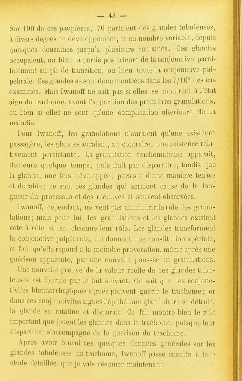 Sur 100 de ces paupières, 70 portaient des glandes tidnileuses, à divers degrés de développement, et en nombre variable, depuis quelques douzaines jusqu'à plusieurs centaines. Ces glandes occupaient, ou bien la partie postérieure de la conjonctive parai-, lèlement au pli de transition, ou bien toute la conjonctive pal- pébrale. Ces glandes se sont donc montrées dans les 7/10 des cas examinés. Mais Iwanolf ne sait pas si elles se montrent à l'état aigu du tracbome, avant l'apparition des premières granulations, ou bien si elles ne sont qu'une complication uUérieure de la maladie. Pour Iwauoff, les granulations n'auraient qu'une existence passagère, les glandes auraient, au contraire, une existence rela- tivement persistante. La granulation trachomateuse apparaît, demeure quelque temps, puis lînit par disparaître, tandis que la glande, une fois développée, persiste d'une manière tenace et durable ; ce sont ces glandes qui seraient cause de la lon- gueur du processus et des récidives si souvent observées. Iwanoff, cependant, ne veut pas amoindrir le rôle des granu- lations; mais pour lui, les granulations et les glandes existent côte à côte et ont chacune leur rôle. Les glandes transforment la conjonctive palpébrale, lui donnent une constitution spéciale, et font qu'elle répond à la moindre provocation, môme après une guérison apparente, par une nouvelle poussée de granulations. Une nouvelle preuve de la valeur réelle de ces glandes tubu- leuses est fournie par le fait suivant. On sait que les conjonc- tivites blennorrhagiques aiguës peuvent guérir le trachome ; or dans ces conjonciivites aiguës l'épithélium glandulaire se détruit, la glande se ratatine et disparait. Ce fait montre bien le rôle important que jouent les glandes dans le trachome, puisque leur disparition s'accompagne de la guérison du trachome. Après avoir fourni ces quelques données générales sur les glandes tubuleuses du trachome, IwanofF passe ensuite à leur étude détaillée, que je vais résumer maintenant.