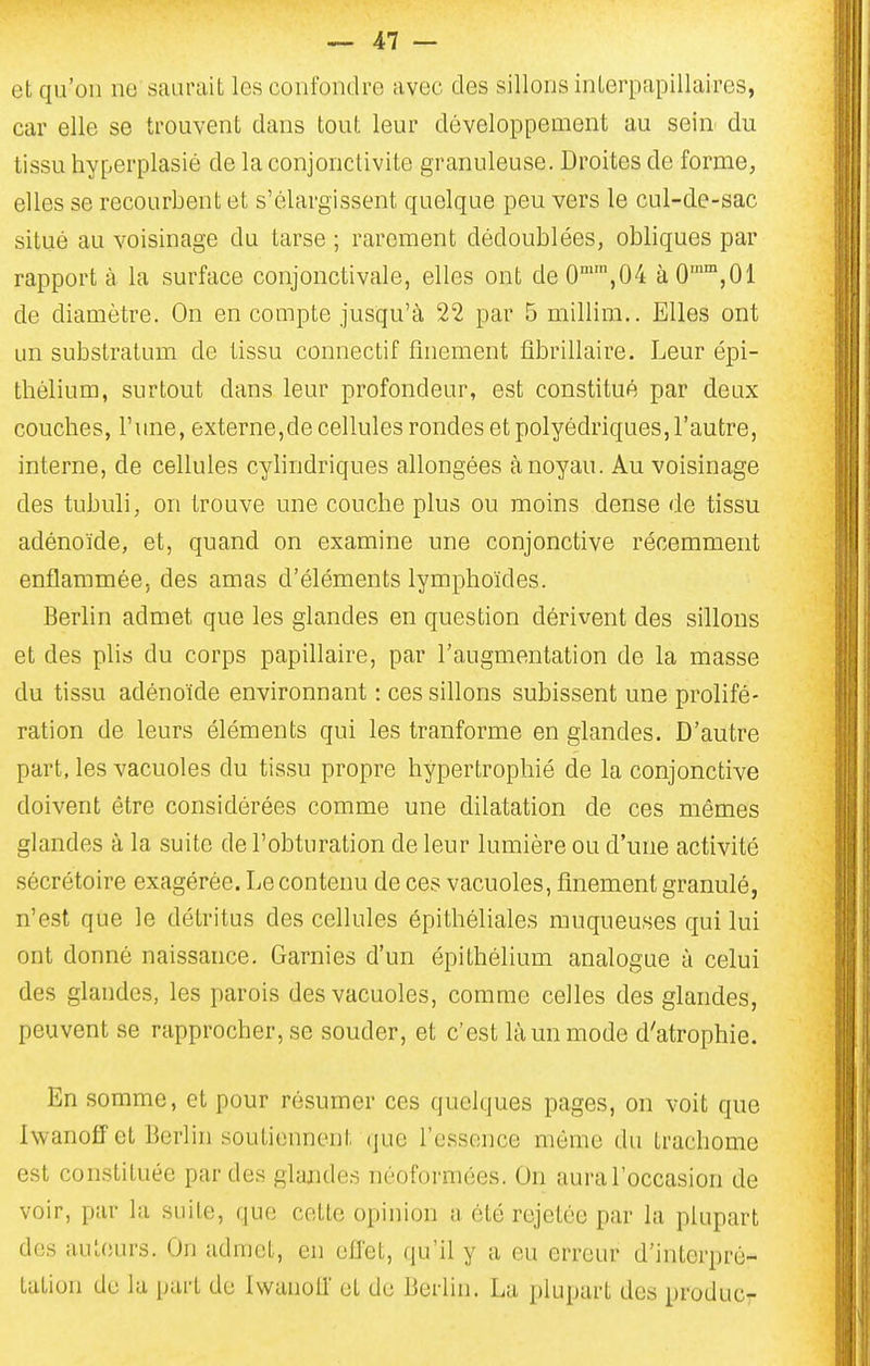 et qu'on ne saurait les confondre avec des sillons interpapillaircs, car elle se trouvent dans tout leur développement au sein^ du tissu hyperplasié de la conjonctivite granuleuse. Droites de forme, elles se recourbent et s'élargissent quelque peu vers le cul-de-sac situé au voisinage du tarse ; rarement dédoublées, obliques par rapport à la surface conjonctivale, elles ont de0'',04 àO'°™,01 de diamètre. On en compte jusqu'à 22 par 5 millim.. Elles ont un substratum de tissu connectif finement fibrillaire. Leur épi- thélium, surtout dans leur profondeur, est constitué par deux couches, l'une, externe,de cellules rondes et polyédriques, l'autre, interne, de cellules cylindriques allongées à noyau. Au voisinage des tubuli, on trouve une couche plus ou moins dense de tissu adénoïde, et, quand on examine une conjonctive récemment enflammée, des amas d'éléments lymphoïdes. Berlin admet que les glandes en question dérivent des sillons et des phs du corps papillaire, par l'augmentation de la masse du tissu adénoïde environnant : ces sillons subissent une prolifé- ration de leurs éléments qui les tranforme en glandes. D'autre part, les vacuoles du tissu propre hypertrophié de la conjonctive doivent être considérées comme une dilatation de ces mêmes glandes à la suite de l'obturation de leur lumière ou d'une activité sécrétoire exagérée. Le contenu de ces vacuoles, finement granulé, n'est que le détritus des cellules épithéliales muqueuses qui lui ont donné naissance. Garnies d'un épithélium analogue à celui des glandes, les parois des vacuoles, comme celles des glandes, peuvent se rapprocher, se souder, et c'est là un mode d'atrophie. En somme, et pour résumer ces quelques pages, on voit que Iwanoff et Berlin soutiennent que l'essence même du trachome est constituée par des glandes néoformées. On aural'occasion de voir, par la suite, que cette opinion a été rejetôe par la plupart dos auteurs. On admet, en ell'et, qu'il y a eu erreur d'interpré- tation de la part de Iwanoll et de Berlin. La plupart des produc-