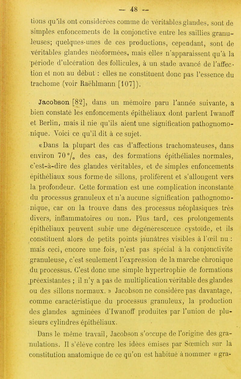 lions qu'ils ont considérées comme de véritables glandes, sont de simples enfoncements de la conjonctive entre les saillies granu- leuses; quelques-unes de ces productions, cependant, sont de véritables glandes néoformées, mais elles n'apparaissent qu'à la période d'ulcération des follicules, à un stade avancé de l'afiFec- lion et non au début : elles ne constituent donc pas l'essence du trachome (voir Raëhlmann [107]). Jacobson [82], dans un mémoire paru l'année suivante, a bien constaté les enfoncements épitbéliaux dont parlent Iwanoff et Berlin, mais il nie qu'ils aient une signification pathognomo- nique. Voici ce qu'il dit à ce sujet. «Dans la plupart des cas d'affections trachomateuses, dans environ 70 °/„ des cas, des formations épithéliales normales, c'est-à-dire des glandes véritables, et de simples enfoncements épilhéliaux sous forme de sillons, prolifèrent et s'allongent vers la profondeur. Cette formation est une complication inconstante du processus granuleux et n'a aucune signification pathognomo- nique, car on la trouve dans des processus néoplasiques très divers, inflammatoires ou non. Plus tard, ces prolongements épitbéliaux peuvent subir une dégénérescence cystoïde, et ils constituent alors de petits points jaunâtres visibles à l'œil nu : mais ceci, encore une fois, n'est pas spécial à la conjonctivite granuleuse, c'est seulement l'expression de la marche chronique du processus. C'est donc une simple hypertrophie de formations .préexistantes ; il n'y a pas de multiplication véritable des glandes ou des sillons normaux. » Jacobson ne considère pas davantage, comme caractéristique du processus granuleux, la production des glandes agminées d'Iwanoff produites par l'union de plu- sieurs cylindres épitbéliaux. Dans le même travail, Jacobson s'occupe de l'origine des gra- nulations. Il s'élève contre les idées émises par Sœmich sur la constitution anatomique de ce qu'on est habitué à nommer (t gra-