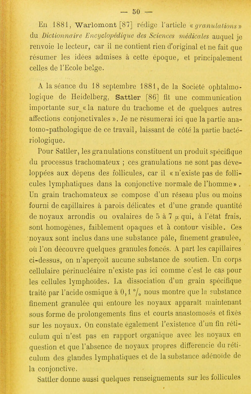 En 1881, ■Warlomont [87] rédige l'arlicle ce granulations j) du Dictionnaire Encyclopédique dos Sciences médicales auquel je renvoie le lecteur, car il ne contient rien d'original et ne fait que résumer les idées admises à cette époque, et principalement celles de l'Ecole belge. A la séance du 18 septembre 1881, de la Société ophtalmo- logique de Heidelberg, Sattler [86] fit une communication importante sur «la nature du trachome et de quelques autres affections conjonctivales ». Je ne résumerai ici que la partie ana- tomo-pathologique de ce travail, laissant de côté la partie bacté- riologique. Pour Sattler, les granulations constituent un produit spécifique du processus trachomateux ; ces granulations ne sont pas déve- loppées aux dépens des follicules, car il « n'existe pas de folli- cules lymphatiques dans la conjonctive normale de l'homme» . Un grain trachomateux se compose d'un réseau plus ou moins fourni de capillaires à parois délicates et d'une grande quantité de noyaux arrondis ou ovalaires de 5 à 7 ^j. qui, à l'état frais, sont homogènes, faiblement opaques et à contour visible. Ces noyaux sont inclus dans une substance pâle, finement granulée, où l'on découvre quelques granules foncés. A part les capillaires ci-dessus, on n'aperçoit aucune substance de soutien. Un corps cellulaire périnucléaire n'existe pas ici comme c'est le cas pour les cellules lymphoides. La dissociation d'un grain spécifique traité par l'acide osmique à 0,1 % i^ous montre que la substance finement granulée qui entoure les noyaux apparaît maintenant sous forme de prolongements fins et courts anastomosés et fixés sur les noyaux. On constate également l'existence d'un fin réti- culum qui n'est pas en rapport organique avec les noyaux en question et que l'absence de noyaux propres diflérencie du réli- culum des glandes lymphatiques et de la .substance adénoïde de kl conjonctive. Sattler donne aussi quelques renseignements sur les follicules