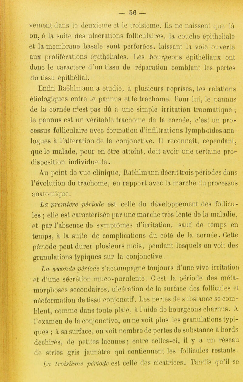 venimit dans lo deuxième ol le ti-oisièmo. Ils ne naissent que lii où, à la suite des ulcérations folliculaires, la couche épithélialo et la membrane basale sont perforées, laissant la voie ouverte aux proliférations épithôliales. Les bourgeons épithéliaux ont donc le caractère d'un tissu de réparation comblant les pertes du tissu épithélial. Enfin Raëhlmann a étudié, à plusieurs reprises, les relations étiologiques entre le pannus et le trachome. Pour lui, le pannus de la cornée ifeat pas dû à une simple irritation traumatiquo ; le pannus est un véritable trachome de la cornée, c'est un pro- cessus folliculaire avec formation d'infiltrations lymphoides ana- logues à l'altération de la conjonctive. Il reconnaît, cependant, que le malade, pour en être atteint., doit avoir une certaine pré- disposition individuelle. Au point de vue clinique, Raëhlmann décrit trois périodes dans l'évolution du trachome, en rapport avec la marche du processus anatomique. La première période est celle, du développement des follicu- les ; elle est caractérisée par une marche très lente de la maladie, et par l'absence de symptômes d'irritation, sauf de temps en temps, à la suite de complications du côté de la cornée. Cette période peut durer plusieurs mois, pendant lesquels on voit des granulations typiques sur la conjonctive. La seconde période s'accompagne toujours d'une vive irritation et d'une sécrétion muco-purulento. C'est la période des méta- morphoses secondaires, ulcération de la surface des follicules et néoformation de tissu conjonctif. Les pertes de substance se com- blent, comme dans toute plaie, à l'aide de bourgeons charnus. A l'examen do la conjonctive, on ne voit plus les granulations typi- ques ; à sa surface, on voit nombre de portes de substance à bords déchirés, de petites lacunes ; entre celles-ci, il y a un réseau de stries gris jaunâtre qui contiennent les follicules restants. La troisième période est celle des cicatrices. Tandis qu'il se