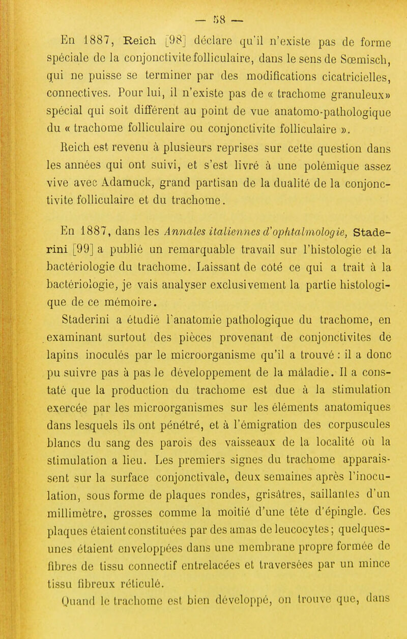 En 1887, Reich [98] déclare qu'il n'exisLe pas de forme spéciale de la conjonctivite folliculaire, dans le sens de Sœmiscb, gui ne puisse se terminer par des modifications cicatricielles, connectives. Pour lui, il n'existe pas de « trachome granuleux» spécial qui soit différent au point de vue anatomo-pathologique du « trachome folliculaire ou conjonctivite folliculaire ». Reich est revenu à plusieurs reprises sur celte question dans les années qui ont suivi, et s'est livré à une polémique assez vive avec Adamuck, grand partisan de la dualité de la conjonc- tivite folliculaire et du trachome. En 1887, dans les Annales italiennes d'ophtalmologie, Stade- rini [99] a publié un remarquable travail sur l'histologie et la bactériologie du trachome. Laissant de côté ce qui a trait à la bactériologie, je vais analyser exclusivement la partie histologi- que de ce mémoire. Staderini a étudié Tanatomie pathologique du trachome, en examinant surtout des pièces provenant de conjonctivites de lapins inoculés par le microorganisme qu'il a trouvé : il a donc pu suivre pas à pas le développement de la màladie. Il a cons- taté que la production du trachome est due à la stimulation exercée par les microorganismes sur les éléments anatomiques dans lesquels ils ont pénétré, et à l'émigration des corpuscules blancs du sang des parois des vaisseaux de la localité où la stimulation a lieu. Les premiers signes du trachome apparais- sent sur la surface conjonctivale, deux semaines après l'inocu- lation, sous forme de plaques rondes, grisâtres, saillantes d'un millimètre, grosses comme la moitié d'une tète d'épingle. Ces plaques étaient constituées par des amas de leucocytes; quelques- unes étaient enveloppées dans une membrane propre formée de libres de tissu connectif entrelacées et traversées par un mince tissu fibreux réticulé. Uuanrl le trachome est bien développé, on trouve que, dans