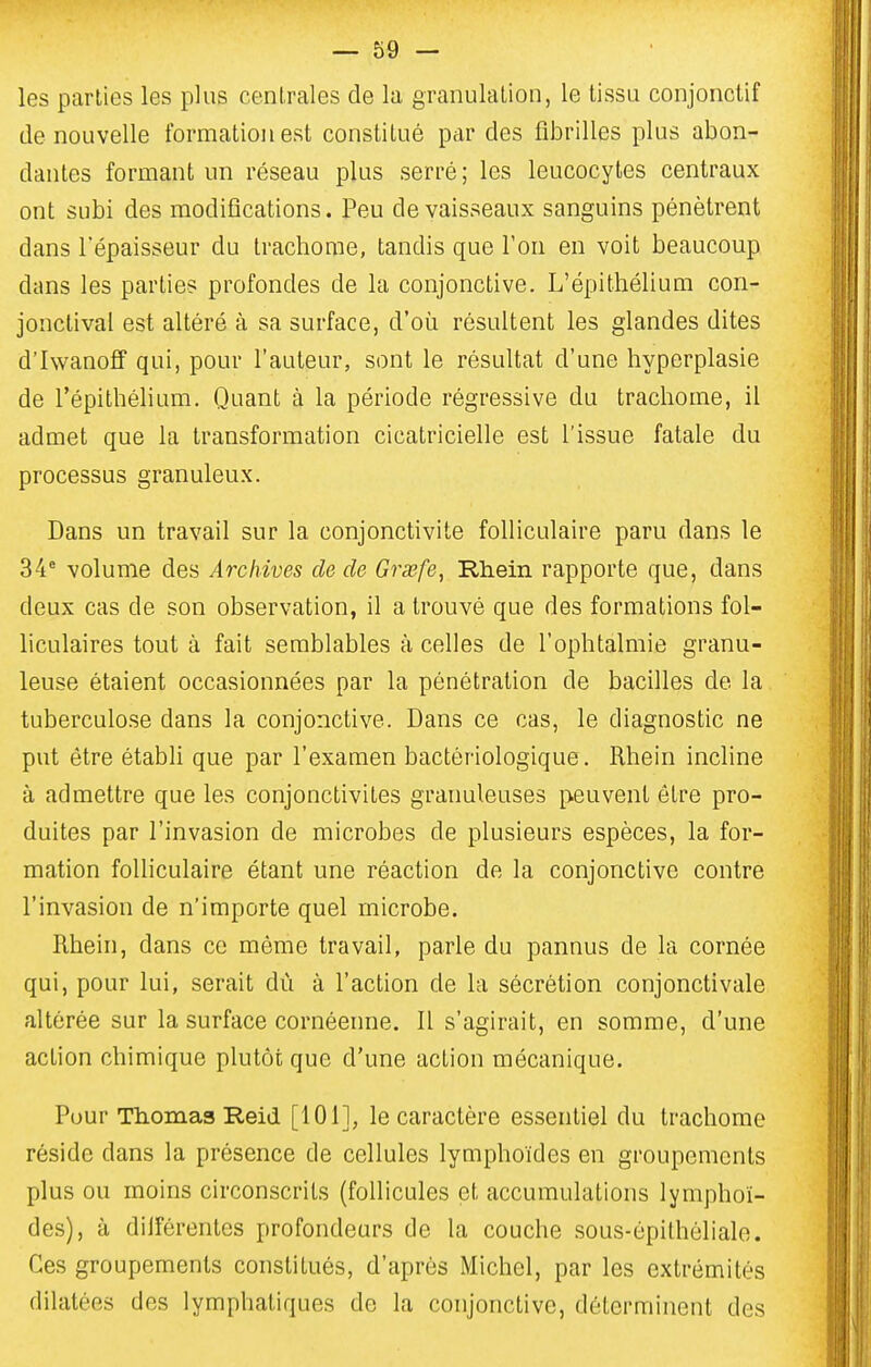 les parties les plus centrales de la granulation, le tissu conjonctif de nouvelle formation est constitué par des fibrilles plus abon- dantes formant un réseau plus serré; les leucocytes centraux ont subi des modifications. Peu de vaisseaux sanguins pénètrent dans l'épaisseur du trachome, tandis que l'on en voit beaucoup dans les parties profondes de la conjonctive. L'épithélium cori- jonctival est altéré à sa surface, d'où résultent les glandes dites d'Iwanoff qui, pour l'auteur, sont le résultat d'une hyperplasie de l'épithélium. Quant à la période régressive du trachome, il admet que la transformation cicatricielle est l'issue fatale du processus granuleux. Dans un travail sur la conjonctivite folliculaire paru dans le 34' volume des Archives de de Graefe, Rhein rapporte que, dans deux cas de son observation, il a trouvé que des formations fol- liculaires tout à fait semblables à celles de l'ophtalmie granu- leuse étaient occasionnées par la pénétration de bacilles de la tuberculose dans la conjonctive. Dans ce cas, le diagnostic ne put être établi que par l'examen bactériologique. Rhein incline à admettre que les conjonctivites granuleuses peuvent être pro- duites par l'invasion de microbes de plusieurs espèces, la for- mation folliculaire étant une réaction de la conjonctive contre l'invasion de n'importe quel microbe. Rhein, dans ce même travail, parle du pannus de la cornée qui, pour lui, serait dù à l'action de la sécrétion conjonctivale altérée sur la surface cornéenne. Il s'agirait, en somme, d'une action chimique plutôt que d'une action mécanique. Pour Thomas Reid [101], le caractère essentiel du trachome réside dans la présence de cellules lymphoïdes en groupements plus ou moins circonscrits (follicules et accumulations lymphoï- des), à diiférentes profondeurs de la couche sous-épilhôliale. Ces groupements constitués, d'après Michel, par les extrémités dilatées des lymphatiques de la conjonctive, déterminent des