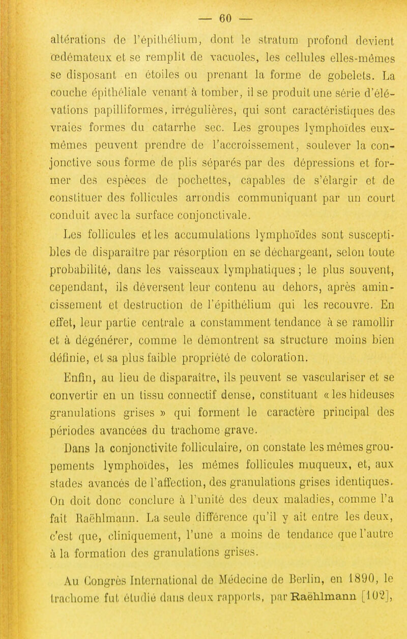 altérations do l'épithélium, dont le stratum profond devient œdémateux et se remplit de vacuoles, les cellules elles-mêmes se disposant en étoiles ou prenant la forme de gobelets. La couche épithéliale venant à tomber, il se produit une série d'élé- vations papilliformes, irrégulières, qui sont caractéristiques des vraies formes du catarrhe sec. Les groupes lymphoïdes eux- mêmes peuvent prendre de l'accroissement, soulever la con- jonctive sous forme de plis séparés par des dépressions et for- mer des espèces de pochettes, capables de s'élargir et de constituer des follicules arrondis communiquant par un court conduit avec la surface conjonctivale. Les follicules et les accumulations lymphoïdes sont suscepti- bles de disparaître par résorption en se déchargeant, selon toute probabilité, dans les vaisseaux lymphatiques ; le plus souvent, cependant, ils déversent leur contenu au dehors, après amin- cissement et destruction de l'épithélium qui les recouvre. En effet, leur partie centrale a constamment tendance à se ramollir et à dégénérer, comme le démontrent sa structure moins bien définie, et sa plus faible propriété de coloration. Enfin, au lieu de disparaître, ils peuvent se vasculariser et se convertir en un tissu connectif dense, constituant «leshideuses granulations grises » qui forment le caractère principal des périodes avancées du trachome grave. Dans la conjonctivite folliculaire, on constate les mêmes grou- pements lymphoïdes, les mêmes follicules muqueux, et, aux stades avancés de l'affection, des granulations grises identiques. On doit donc conclure à l'unité des deux maladies, comme l'a fait Raëhlmann. La seule différence qu'il y ait entre les deux, c'est que, cliniquement, l'une a moins de tendance que l'autre à la formation des granulations grises. Au Congrès International de Médecine de Berlin, en 1890, le trachome fut étudié dans deux rapports, par Raëhlmann [10'2],