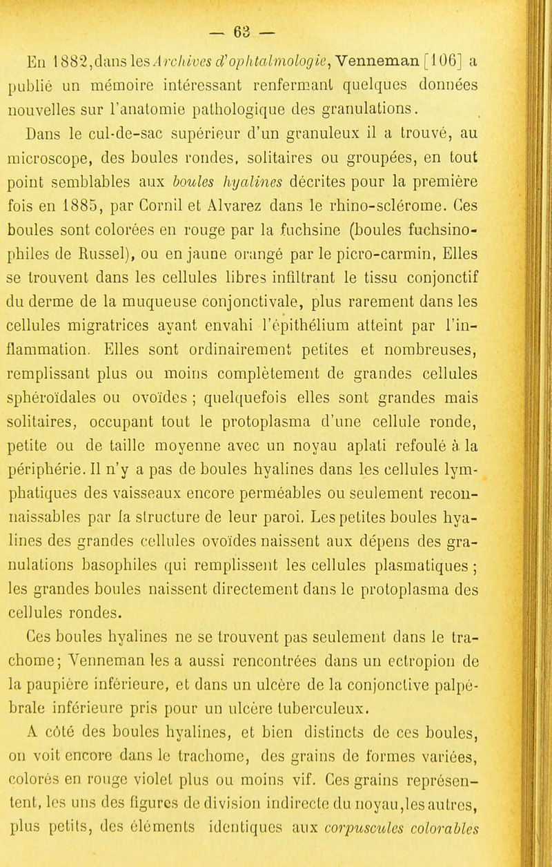 Eii 1882,dans les Archives d'ophtalmologie^ Venneman [ 106] a publié un mémoire intéressant renfermant quelques données nouvelles sur l'anatomie pathologique des granulations. Dans le cul-de-sac supérieur d'un granuleux il a trouvé, au microscope, des boules rondes, solitaires ou groupées, en tout point semblables aux boules hyalines décrites pour la première fois en 1885, par Cornil et Alvarez dans le rhino-sclérome. Ces boules sont colorées en rouge par la fuchsine (boules fuchsino- philes de Russel), ou en jaune orangé par le picro-carmin, Elles se trouvent dans les cellules libres infiltrant le tissu conjonctif du derme de la muqueuse conjonctivale, plus rarement dans les cellules migratrices ayant envahi l'épitbélium atteint par l'in- flammation. Elles sont ordinairement petites et nombreuses, remplissant plus ou moins complètement de grandes cellules spbéroïdales ou ovoïdes ; quelquefois elles sont grandes mais solitaires, occupant tout le protoplasma d'une cellule ronde, petite ou de taille moyenne avec un noyau aplati refoulé à la périphérie. Il n'y a pas de boules hyalines dans les cellules lym- phatiques des vaisseaux encore perméables ou seulement recou- naissables par la structure de leur paroi. Les petites boules hya- lines des grandes cellules ovoïdes naissent aux dépens des gra- nulations basophiles qui remplissent les cellules plasmatiques ; les grandes boules naissent directement dans le protoplasma des cellules rondes. Ces boules hyalines ne se trouvent pas seulement dans le tra- chome; Venneman les a aussi rencontrées dans un ectropion de la paupière inférieure, et dans un ulcère de la conjonctive palpé- brale inférieure pris pour un ulcère tuberculeux. A côté des boules hyalines, et bien distincts de ces boules, on voit encore dans le trachome, des grains de formes variées, colorés en rouge violet plus ou moins vif. Ces grains représen- tent, les uns des figures de division indirecte du noyau,les autres, plus petits, des éléments identiques aux corpuscules colorables